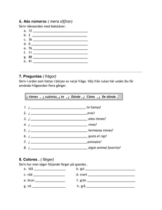 6. Más números ​( mera siffror)
Skriv räkneorden med bokstäver.
a. 12 _________________________________
b. 2 _________________________________
c. 36 _________________________________
d. 0 __________________________________
e. 76 _________________________________
f. 11 _________________________________
g. 88 _________________________________
h. 91 _________________________________
7. Preguntas ​( frågor) 
Skriv i orden som fattas i början av varje fråga. Välj från rutan här under.Du får
använda frågeorden flera gånge​r.  
 
¿ tienes , ¿ cuántos, ¿ te , ¿ Dónde , ¿ Cómo , ¿ De dónde ,  
 
1. ¿ ​_________________________________ te llamas?
2. ¿ __________________________________eres?
3. ¿ __________________________________ años tienes?
4. ¿ __________________________________ vives?
5. ¿ __________________________________ hermanos tienes?
6. ¿ __________________________________ gusta el rap?
7. ¿ __________________________________animales?
8. ¿ __________________________________ algún animal favorito?
8. Colores .​ ( färger)  
Skriv hur man säger följande färger på spanska .
a. blå ___________________ b. gul ______________________________
c. röd ___________________ d. svart ____________________________
e. brun __________________ f. grön _____________________________
g. vit ____________________ h. grå _____________________________
 