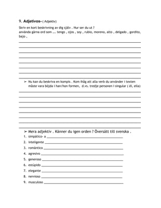 9. ​Adjetivos­​ ( Adjektiv)  
Skriv en kort beskrivning av dig själv . Hur ser du ut ?
använda gärna ord som …. tengo , ojos , soy , rubio, moreno, alto , delgado , gordito,
bajo ,
______________________________________________________________
______________________________________________________________
______________________________________________________________
______________________________________________________________
______________________________________________________________
______________________________________________________________
______________________________________________________________
______________________________________________________________
➢ Nu kan du beskriva en kompis . Kom ihåg att alla verb du använder i texten
måste vara böjda i han/hon formen, d.vs. tredje personen i singular ( él, ella)
______________________________________________________________
______________________________________________________________
______________________________________________________________
______________________________________________________________
______________________________________________________________
______________________________________________________________
______________________________________________________________
______________________________________________________________
➢ Mera adjektiv . Känner du igen orden ? Översätt till svenska .
1. simpático- a ______________________________________________
2. inteligente _______________________________________________
3. romántico ________________________________________________
4. agresivo __________________________________________________
5. generoso _________________________________________________
6. estúpido _________________________________________________
7. elegante _________________________________________________
8. nervioso _________________________________________________
9. musculoso ________________________________________________
 