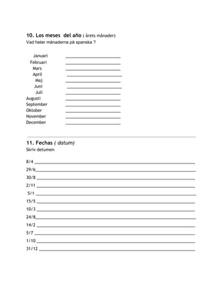 10. Los meses del año​( årets månader)
Vad heter månaderna på spanska ?  
​Januari ________________________
Februari ________________________
Mars ________________________
April ________________________
Maj ________________________
Juni ________________________
Juli ________________________
Augusti ________________________
September ________________________
Oktober ________________________
November ________________________
December ________________________
11. Fechas​( datum)
Skriv detumen
8/4 ______________________________________________________________________
29/6______________________________________________________________________
30/8 _____________________________________________________________________
2/11 _____________________________________________________________________
5/1 ______________________________________________________________________
15/5 _____________________________________________________________________
10/3 _____________________________________________________________________
24/8______________________________________________________________________
14/2 _____________________________________________________________________
5/7 ______________________________________________________________________
1/10 _____________________________________________________________________
31/12 ____________________________________________________________________
 