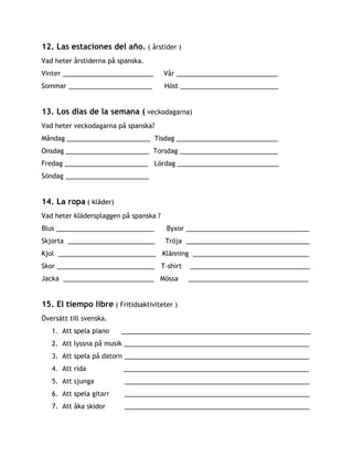 12. Las estaciones del año.​( årstider )
Vad heter årstiderna på spanska.
Vinter _________________________ Vår ____________________________
Sommar _______________________ Höst ___________________________
13. Los dias de la semana (​veckodagarna)
Vad heter veckodagarna på spanska?
Måndag _______________________ Tisdag ____________________________
Onsdag _______________________ Torsdag ___________________________
Fredag _______________________ Lördag ____________________________
Söndag _______________________
14. La ropa​ ​( kläder)
Vad heter klädersplaggen på spanska ?
Blus ___________________________ Byxor __________________________________
Skjorta ________________________ Tröja __________________________________
Kjol ___________________________ Klänning ________________________________
Skor ___________________________ T-shirt _________________________________
Jacka _________________________ Mössa _________________________________
15. El tiempo libre​( Fritidsaktiviteter )
Översätt till svenska.
1. Att spela piano ____________________________________________________
2. Att lyssna på musik ___________________________________________________
3. Att spela på datorn ___________________________________________________
4. Att rida ___________________________________________________
5. Att sjunga ___________________________________________________
6. Att spela gitarr ___________________________________________________
7. Att åka skidor ___________________________________________________
 