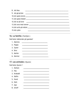 8. Att läsa ____________________________________________________
9. Att gå på bio ____________________________________________________
10.Att spela tennis ____________________________________________________
11.Att spela fotboll ____________________________________________________
12.Att se på teve ____________________________________________________
13.Att vara med vänner _________________________________________________
14.Att surfa på nättet ___________________________________________________
15.Att cykla ___________________________________________________
16. La familia ​( Familjen )
Vad heter släktorden på spanska?
1. Mamma _______________________________
2. Pappa _______________________________
3. Syster _______________________________
4. Bror _______________________________
5. Morfar _______________________________
6. Mormor _______________________________
17. Los animales ​( Djuren)
Vad heter djuren ?
1. Elefant _______________________________
2. Haj _______________________________
3. Krokodil _______________________________
4. Delfin _______________________________
5. Hund _______________________________
6. Katt _______________________________
7. Apa _______________________________
8. Giraff _______________________________
 