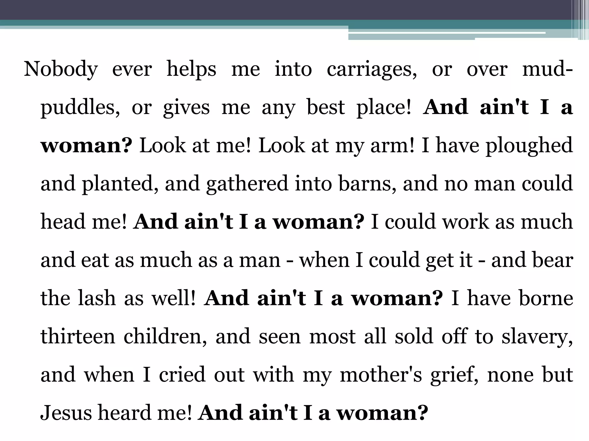 Nobody ever helps me into carriages, or over mud-
puddles, or gives me any best place! And ain't I a
woman? Look at me! Look at my arm! I have ploughed
and planted, and gathered into barns, and no man could
head me! And ain't I a woman? I could work as much
and eat as much as a man - when I could get it - and bear
the lash as well! And ain't I a woman? I have borne
thirteen children, and seen most all sold off to slavery,
and when I cried out with my mother's grief, none but
Jesus heard me! And ain't I a woman?
 