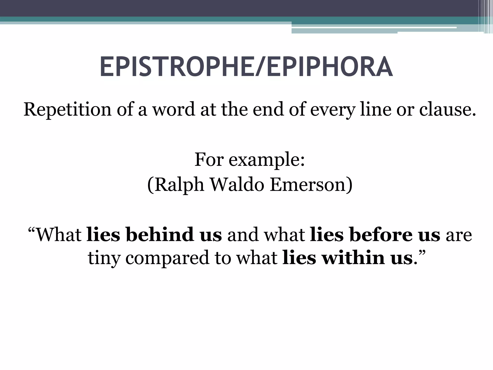 EPISTROPHE/EPIPHORA
Repetition of a word at the end of every line or clause.
For example:
(Ralph Waldo Emerson)
“What lies behind us and what lies before us are
tiny compared to what lies within us.”
 