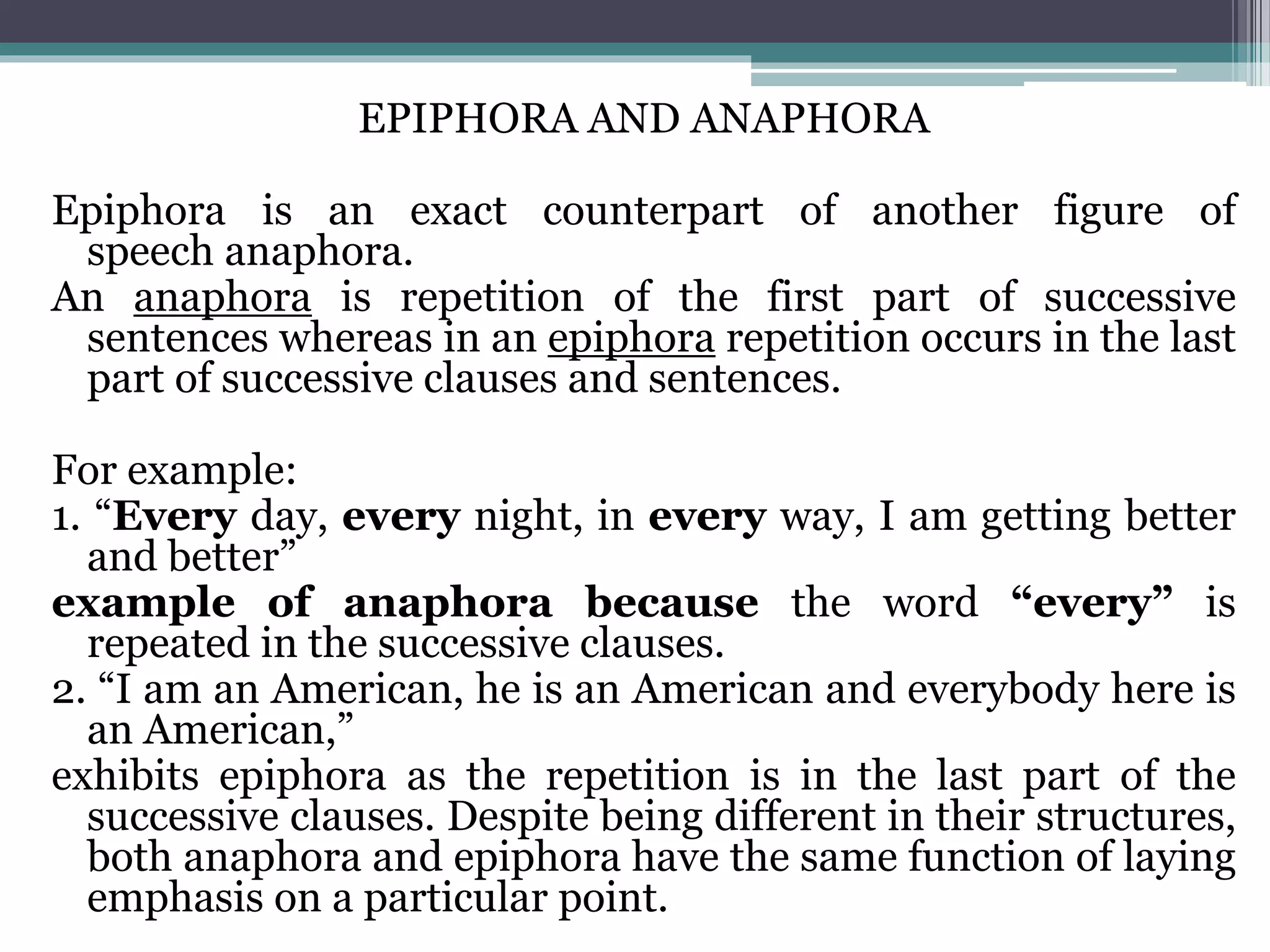EPIPHORA AND ANAPHORA
Epiphora is an exact counterpart of another figure of
speech anaphora.
An anaphora is repetition of the first part of successive
sentences whereas in an epiphora repetition occurs in the last
part of successive clauses and sentences.
For example:
1. “Every day, every night, in every way, I am getting better
and better”
example of anaphora because the word “every” is
repeated in the successive clauses.
2. “I am an American, he is an American and everybody here is
an American,”
exhibits epiphora as the repetition is in the last part of the
successive clauses. Despite being different in their structures,
both anaphora and epiphora have the same function of laying
emphasis on a particular point.
 