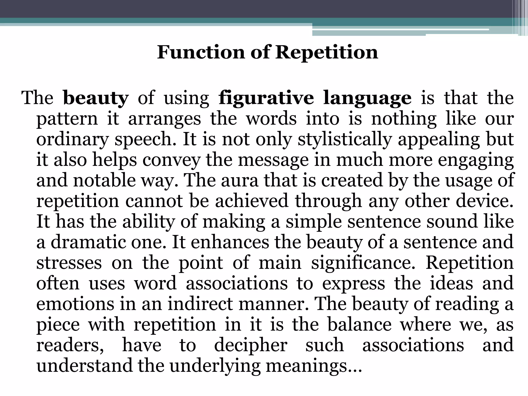 Function of Repetition
The beauty of using figurative language is that the
pattern it arranges the words into is nothing like our
ordinary speech. It is not only stylistically appealing but
it also helps convey the message in much more engaging
and notable way. The aura that is created by the usage of
repetition cannot be achieved through any other device.
It has the ability of making a simple sentence sound like
a dramatic one. It enhances the beauty of a sentence and
stresses on the point of main significance. Repetition
often uses word associations to express the ideas and
emotions in an indirect manner. The beauty of reading a
piece with repetition in it is the balance where we, as
readers, have to decipher such associations and
understand the underlying meanings…
 