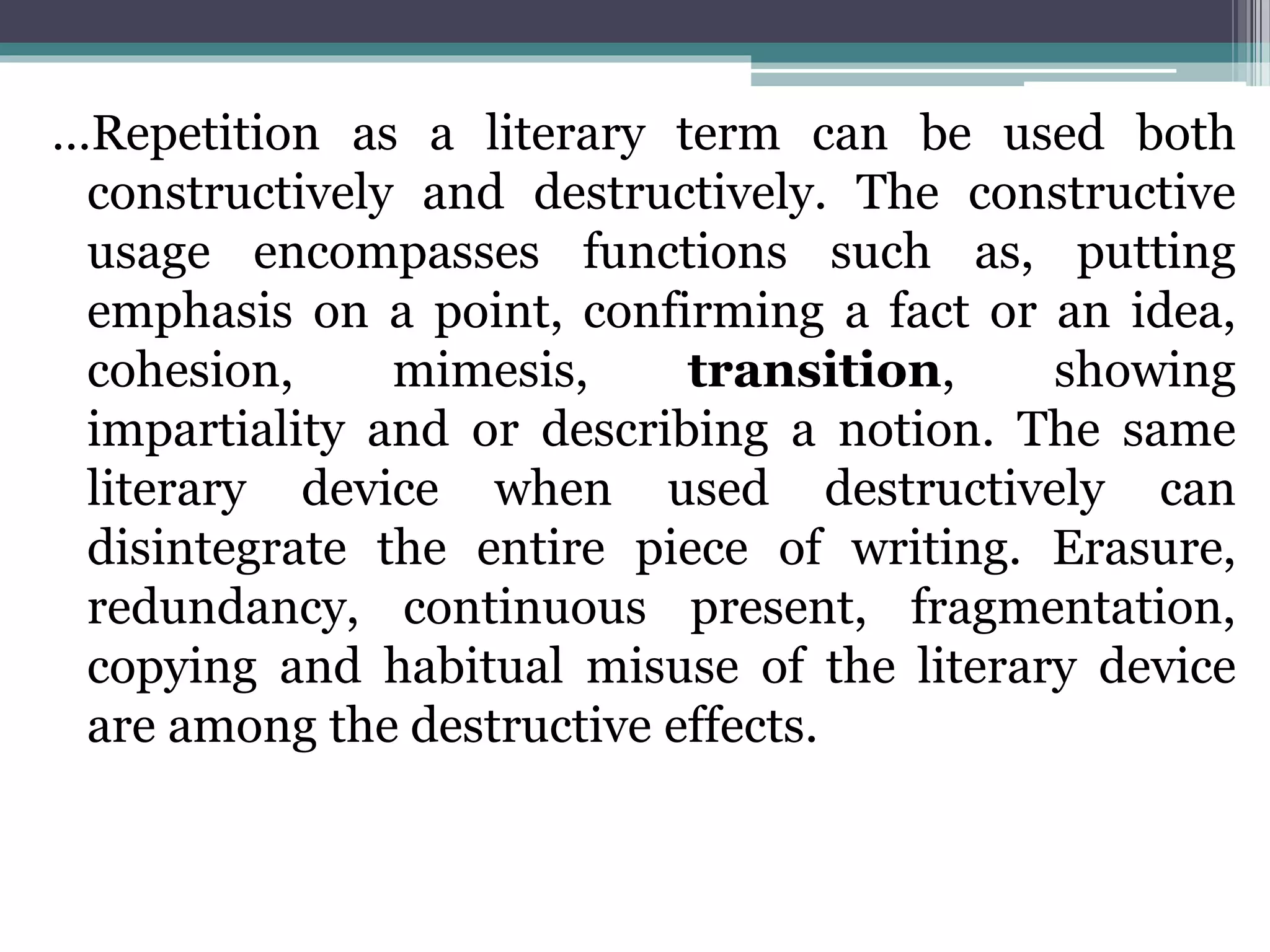 …Repetition as a literary term can be used both
constructively and destructively. The constructive
usage encompasses functions such as, putting
emphasis on a point, confirming a fact or an idea,
cohesion, mimesis, transition, showing
impartiality and or describing a notion. The same
literary device when used destructively can
disintegrate the entire piece of writing. Erasure,
redundancy, continuous present, fragmentation,
copying and habitual misuse of the literary device
are among the destructive effects.
 