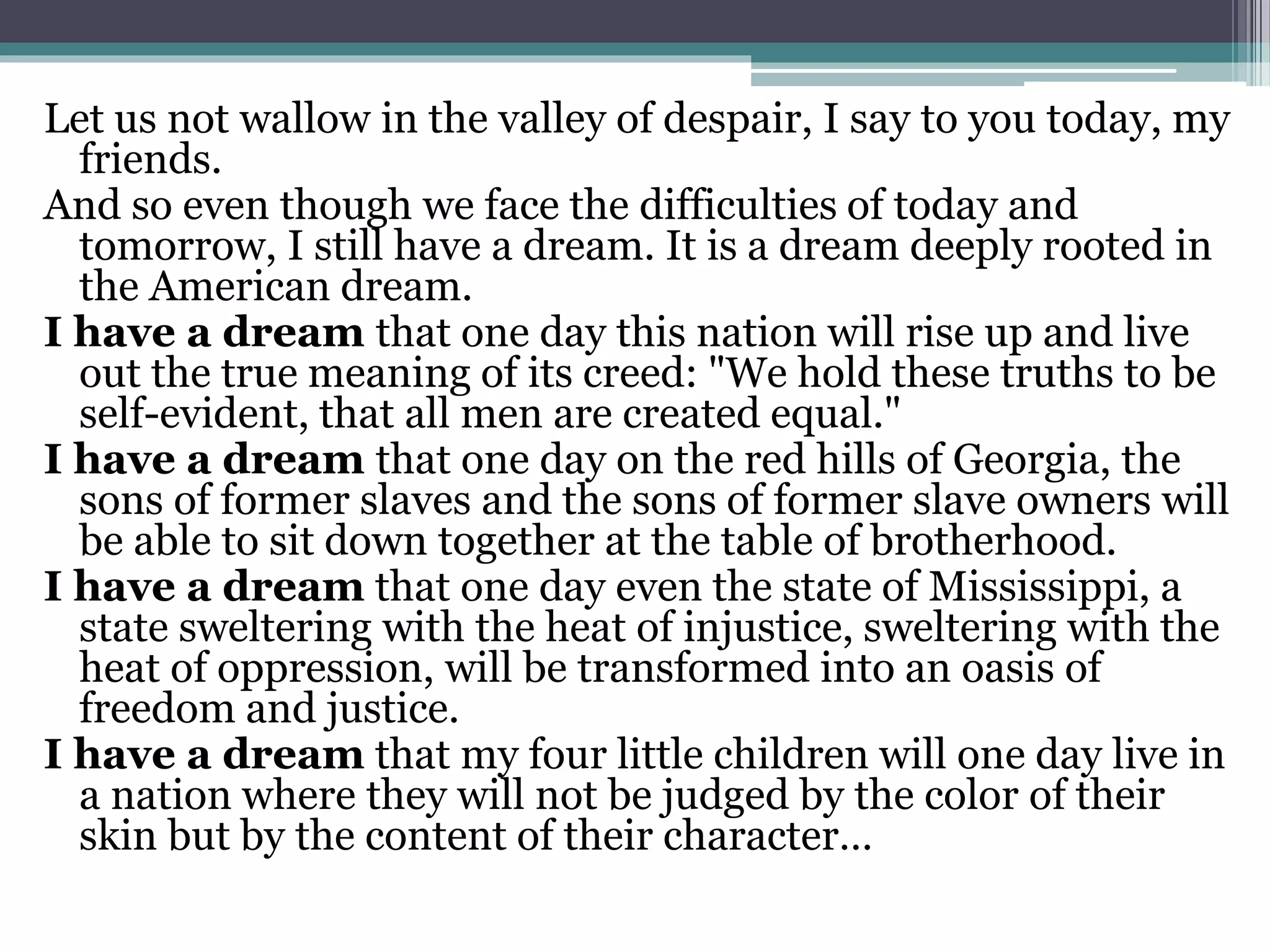 Let us not wallow in the valley of despair, I say to you today, my
friends.
And so even though we face the difficulties of today and
tomorrow, I still have a dream. It is a dream deeply rooted in
the American dream.
I have a dream that one day this nation will rise up and live
out the true meaning of its creed: "We hold these truths to be
self-evident, that all men are created equal."
I have a dream that one day on the red hills of Georgia, the
sons of former slaves and the sons of former slave owners will
be able to sit down together at the table of brotherhood.
I have a dream that one day even the state of Mississippi, a
state sweltering with the heat of injustice, sweltering with the
heat of oppression, will be transformed into an oasis of
freedom and justice.
I have a dream that my four little children will one day live in
a nation where they will not be judged by the color of their
skin but by the content of their character…
 