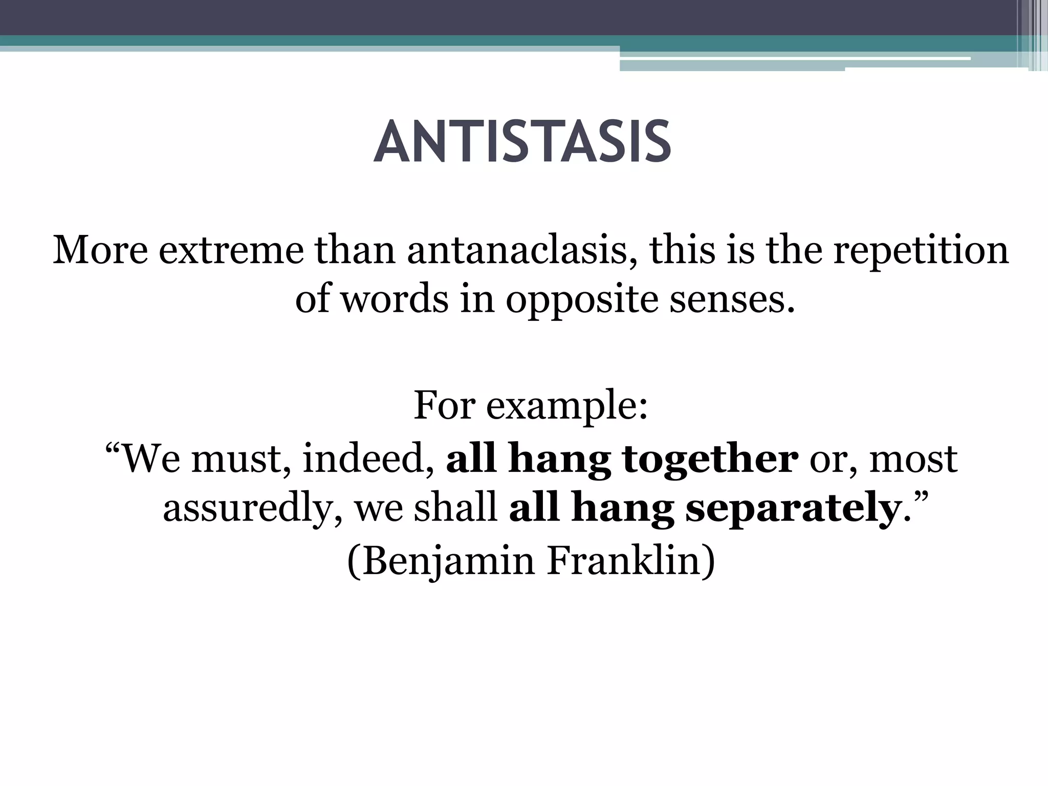 ANTISTASIS
More extreme than antanaclasis, this is the repetition
of words in opposite senses.
For example:
“We must, indeed, all hang together or, most
assuredly, we shall all hang separately.”
(Benjamin Franklin)
 