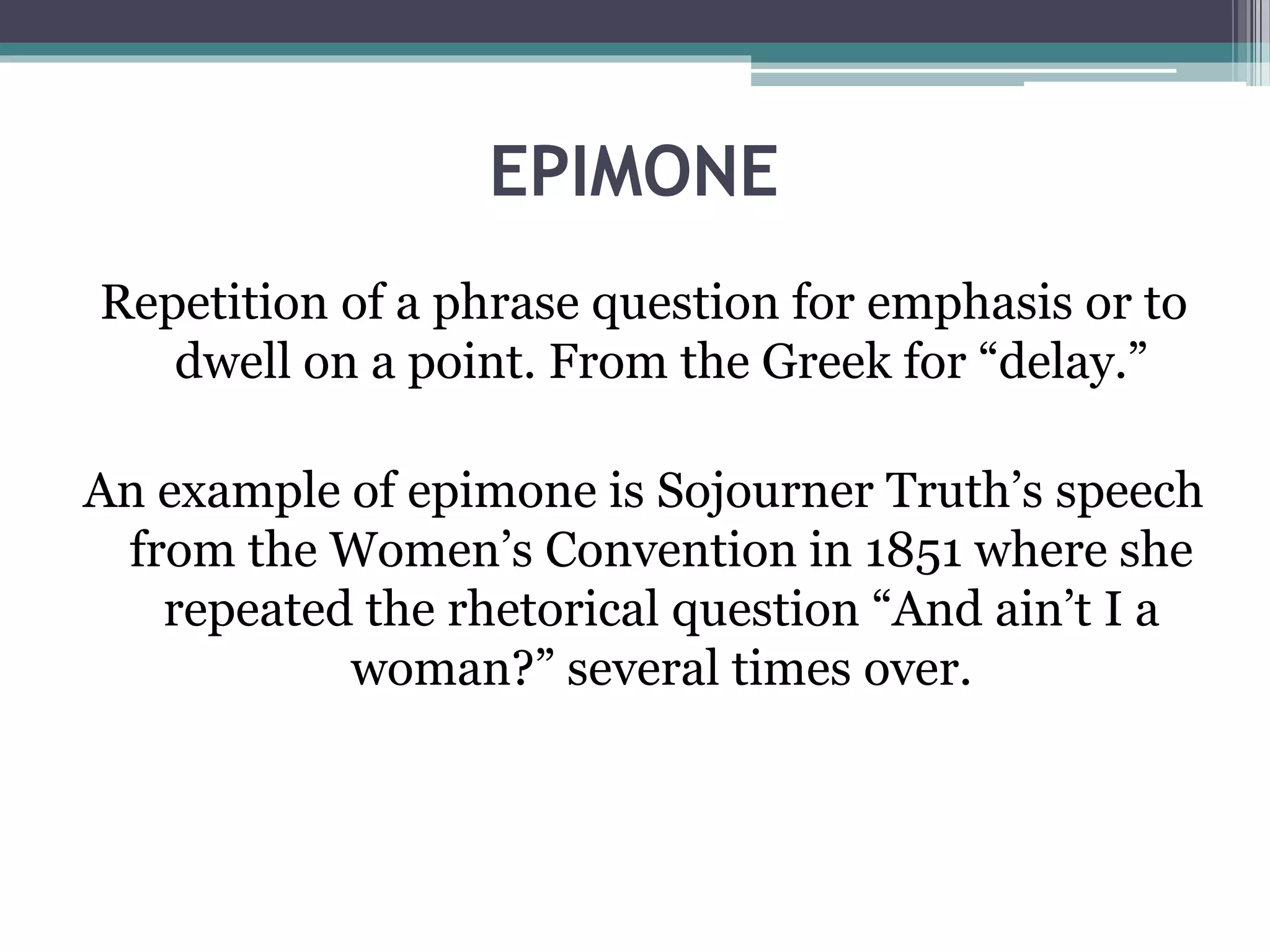 EPIMONE
Repetition of a phrase question for emphasis or to
dwell on a point. From the Greek for “delay.”
An example of epimone is Sojourner Truth’s speech
from the Women’s Convention in 1851 where she
repeated the rhetorical question “And ain’t I a
woman?” several times over.
 