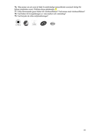 10
76. Man pratar om att ozon är både livsnödvändigt (atmosfäriskt ozon)och farligt för
hälsan (marknära ozon). Förklara dessa påståenden. *
77. Vilka förorenande gaser bidrar till växthuseffekten? Vad menas med växthuseffekten?
78. Vad bidrar till övergödningen av våra marker och vattendrag?
79. Vad betyder de olika miljömärkningar?
 