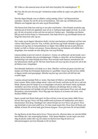 2
15. Vilket av alla material anser du har haft störst betydelse för mänskligheten? *
16. Finn alla fel som eleverna gör i berättelsen nedan utifrån de regler som gäller för en
NO-sal.
Den här dagen började som en alldeles vanlig måndag. Klass 7 på Skansenskolan
samlades i skolans No-sal för att ha en kemilektion. Alla satte sig vid bänkarna utom
Mikaela som hoppade upp och satte sig på fönsterbrädet.
När läraren kom hade hon med sig en stor påse med burkar i. Hon började att plocka upp
burkarna på ett bord och upptäckte snart att en av burkarna hade tappat sitt lock. Ja, ja det
gör väl inte så mycket sa hon och öste ner pulvret i burken igen. Samtidigt som läraren
håll på med sitt kom Katja in i klassrummet. Hon hade försovit sig och började borsta sitt
långa hår innan hon satte sig ner.
Det visade sig att dagens laboration skulle visa hur man hanterar en brännare och hur man
värmer olika ämnen i provrör. Fint, sa Kalle, det här kan jag! Kalle skuttade iväg genom
rummet och tog fram en bunsenbrännare ur skåpet. Han ställde den på en pall eftersom
bordet var fullt av böcker och pennor. Emma däremot tog sin brännare och ställde den i
dragskåpet, hon menade att man aldrig kan vara nog försiktig.
Läraren delade ut provrör med ett vitt pulver i. Emma var nyfiken på vad det kunde vara i
burken så hon luktade nära provrörsöppningen. Följden av detta blev att hon började nysa
förskräckligt och sedan började hon hosta. Hon missade totalt lärarens instruktioner för
hur laborationen skulle gå till. När hon slutat hosta och nysa tog hon sitt provrör och la det
på bänken inne i dragskåpet.
Hon hämtade tändstickor och tände en av dom. Därefter vred hon på gasen med den ena
handen och förde den brinnande tändstickan in i gasflödet. Gasen tog eld och hon ställde
in lågans storlek med gasreglaget. Därefter tog hon tag i provröret och höll det rakt
ovanför lågan.
I samma sekund ramlade Pelle av stolen. Han hade till följd av sitt bristande intresse för
kemi somnat. Detta väckte många skratt i salen och Emma vred hela sig för att se vad som
hände. Hennes provrör lutade nu ut ur dragskåpet och precis när Emma vände sig började
innehållet i provröret att koka. Det kokade våldsamt och plötsligt sköt en stråle iväg
genom klassrummet och landade mitt på huvudet på den supersmarta Nisse som satt djupt
försjunken i sina kemistudier. Nisse flög upp som skjuten ur en kanon och skrek; vem
försöker DÖDA mig?
Ingen svarade men Karin hade gjort sin läxa och hon visste att man måste rädda Nisses
huvud. Hon tog tag i Nisse och drog snabbt med sig honom till nödduschen som fanns i
klassrummet. Hon drog i handtaget och vattnet forsade ner över Nisse och golvet. Nisse
såg förskräckt ut men stod snällt kvar. En liten stund senare klev Nisse fram till Karin och
skällde ut henne för att hon hade gjort honom dyngsur. Nisse gick hem för att byta kläder.
Nu såg läraren att det fanns pulver kvar i Nisses provrör, eftersom detta var oanvänt hällde
hon tillbaka det i den ursprungliga burken. Efter denna händelse var det ingen som kom
ihåg att plocka undan efter sig och endast en (Karin) kom ihåg att skriva en
laborationsrapport som hon lämnade in till sin lärare.
 
