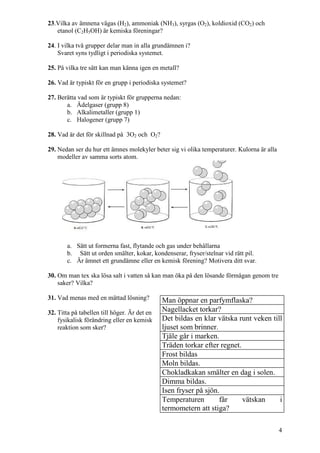4
23.Vilka av ämnena vägas (H2), ammoniak (NH3), syrgas (O2), koldioxid (CO2) och
etanol (C2H5OH) är kemiska föreningar?
24. I vilka två grupper delar man in alla grundämnen i?
Svaret syns tydligt i periodiska systemet.
25. På vilka tre sätt kan man känna igen en metall?
26. Vad är typiskt för en grupp i periodiska systemet?
27. Berätta vad som är typiskt för grupperna nedan:
a. Ädelgaser (grupp 8)
b. Alkalimetaller (grupp 1)
c. Halogener (grupp 7)
28. Vad är det för skillnad på 3O2 och O2?
29. Nedan ser du hur ett ämnes molekyler beter sig vi olika temperaturer. Kulorna är alla
modeller av samma sorts atom.
a. Sätt ut formerna fast, flytande och gas under behållarna
b. Sätt ut orden smälter, kokar, kondenserar, fryser/stelnar vid rätt pil.
c. Är ämnet ett grundämne eller en kemisk förening? Motivera ditt svar.
30. Om man tex ska lösa salt i vatten så kan man öka på den lösande förmågan genom tre
saker? Vilka?
31. Vad menas med en mättad lösning?
32. Titta på tabellen till höger. Är det en
fysikalisk förändring eller en kemisk
reaktion som sker?
Man öppnar en parfymflaska?
Nagellacket torkar?
Det bildas en klar vätska runt veken till
ljuset som brinner.
Tjäle går i marken.
Träden torkar efter regnet.
Frost bildas
Moln bildas.
Chokladkakan smälter en dag i solen.
Dimma bildas.
Isen fryser på sjön.
Temperaturen får vätskan i
termometern att stiga?
 