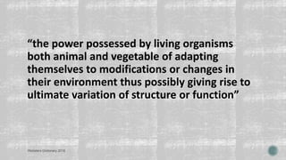 “the power possessed by living organisms
both animal and vegetable of adapting
themselves to modifications or changes in
their environment thus possibly giving rise to
ultimate variation of structure or function”
Websters Dictionary 2016
 