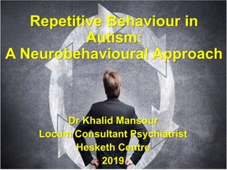 1
Repetitive Behaviour in
Autism:
A Neurobehavioural Approach
Dr Khalid Mansour
Locum Consultant Psychiatrist
Hesketh Centre
2019
 
