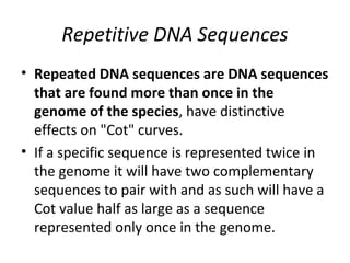 Repetitive DNA Sequences
• Repeated DNA sequences are DNA sequences
that are found more than once in the
genome of the species, have distinctive
effects on "Cot" curves.
• If a specific sequence is represented twice in
the genome it will have two complementary
sequences to pair with and as such will have a
Cot value half as large as a sequence
represented only once in the genome.
 