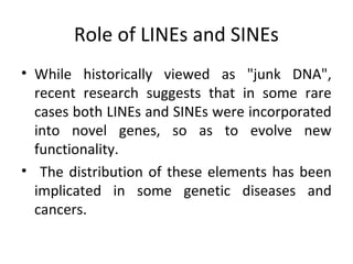 Role of LINEs and SINEs
• While historically viewed as "junk DNA",
recent research suggests that in some rare
cases both LINEs and SINEs were incorporated
into novel genes, so as to evolve new
functionality.
• The distribution of these elements has been
implicated in some genetic diseases and
cancers.
 