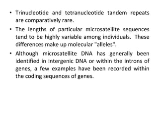 • Trinucleotide and tetranucleotide tandem repeats
are comparatively rare.
• The lengths of particular microsatellite sequences
tend to be highly variable among individuals. These
differences make up molecular "alleles".
• Although microsatellite DNA has generally been
identified in intergenic DNA or within the introns of
genes, a few examples have been recorded within
the coding sequences of genes.
 