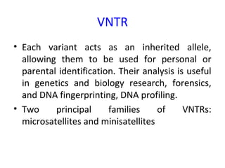 VNTR
• Each variant acts as an inherited allele,
allowing them to be used for personal or
parental identification. Their analysis is useful
in genetics and biology research, forensics,
and DNA fingerprinting, DNA profiling.
• Two principal families of VNTRs:
microsatellites and minisatellites
 