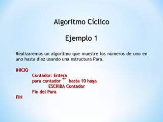 Algoritmo Cíclico Ejemplo 1 Realizaremos un algoritmo que muestre los números de uno en uno hasta diez usando una estructura Para. INICIO Contador: Entera para contador  hasta 10 haga ESCRIBA Contador Fin del Para FIN 