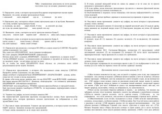 9)Все отправленные документы по почте должны
поступить в вуз не позднее указанного срока.
8. Определите слово, в котором пропущена безударная непроверяемая гласная корня.
Выпишите это слово, вставив пропущенную букву.
г..ниальный элем..нтарный сер..ал к..мпаньон ре..лизм
9. Определите ряд, в котором в обоих словах пропущена одна и та же буква. Выпишите
эти слова, вставив пропущенную букву.
и..подтишка, ра..жать сверх..ёмкий, б..ётся р..списной, пр..язык
пр..чуда, пр..емник (престола) меж..гровой, под..щу
10. Выпишите слово, в котором на месте пропуска пишется буква Е.
олед..неть изменч..вый неряшл..вый обеспеч..ть заиск..вать (перед старшими)
11 Выпишите слово, в котором на месте пропуска пишется буква А.
(дети) спляш..т (они) полощ..т (бельё) гранич..щий (с лесом)
ищ..щий (правду) взвеш..нный (товар)
12. Определите предложение, в котором НЕ (НИ) со словом пишется СЛИТНО. Раскройте
скобки и выпишите это слово.
Мы, сами того (НЕ)3АМЕЧАЯ, часто говорим метафорами.
Не стоит доверять (НЕ)ПРОВЕРЕННОЙ информации.
Почему люди хотят услышать (НЕ)ПРАВДУ, горькую и неприятную, а сладкую ложь?
Где бы (НИ)БЫЛ человек - в увлекательном ли плавании, в трудном ли походе, на берегу
ли ласкового моря, - он всё равно скучает по дому.
Не то чтобы им вовсe (НЕ)(ВО)ЧТО было обуться, но считалось само собой
разумеющимся летом ходить босиком.
13. Определите предложение, в котором оба выделенных слова пишутся СЛИТНО.
Раскройте скобки и выпишите эти два слова.
Двери лечебного учреждения были (ПО)ПРЕЖНЕМУ (НА)РАСПАШКУ: похоже, войти
сюда мог кто угодно и когда вздумается.
И, право, я бы очень желал доказать вам, что вы (НА)СЧЁТ меня ВСЁ(ТАКИ) ошибались.
Как верно заметил КОГДА(ТО) С. Довлатов, «благородство – это готовность действовать
(НА)ПЕРEKOP собственным интересам».
(ПОЛ)ГОДА мне понадобилось, ЧТО(БЫ) наконец приспособиться к городской жизни.
Ещё она умела говорить «наоборот»,(ТО)ЕСТЬ, не задумываясь, переворачивать слова и
ДА(ЖЕ) целые фразы.
14. Укажите все цифры, на месте которых пишется НН.
На торжестве(1)ой церемонии вручения государстве(2ых наград была произнесе(3)а
пламе(4)ая речь, которая произвела сильное впечатление на собравшихся в зале
труже(5)иков тыла.
15. Расставьте знаки препинания. Укажите два предложения, в которых нужно поставить
ОДНУ запятую. Запишите номера этих предложений.
1) Скоро сказка сказывается да не скоро дело делается.
2) В очень душный июньский вечер он лежал на диване и не то спал не то просто
находился в тревожном забытьи.
3) В годы войны песня помогала преодолевать трудности и лишения фронтовой жизни
поднимала боевой дух воинов сплачивала их.
4) Опубликованная в журнале статья показалась мне весьма информативной и поэтому
очень полезной.
5) В саду царит аромат хвойных деревьев и медоносных кустарников и пряных трав.
16. Расставьте знаки препинания: укажите все цифры, на месте которых в предложении
должны стоять запятые.
В старинном громадном камине (1) несмотря на жаркий весенний день (2) пылали дрова,
перед камином на тигровой шкуре сидел (3) благодушно жмурясь на огонь (4) чёрный
котище.
17. Расставьте знаки препинания: укажите все цифры, на месте которых в предложениях
должны стоять запятые.
В комнате, куда ей (1) наконец (2) удалось заглянуть (3) по-видимому (4) назревал
конфликт.
18. Расставьте знаки препинания: укажите все цифры, на месте которых в предложении
должны стоять запятые.
Согласно мнению М.Е. Салтыкова-Щедрина, литератуpa (1) представляет собой
достоверный документ (2) на основании (3) которого (4) легче всего восстановить
характеристические черты времени (5) и узнать его требования.
19. Расставьте знаки препинания: укажите все цифры, на месте которых в предложении
должны стоять запятые.
Когда комендант возвращается на некоторое время в дом (1) он подбрасывает в печь три
полена (2) и (3) чтобы не терялось тепло (4) плотно задвигает вьюшку.
Прочитайте текст и выполните задания 20–25.
(1)Как человек появляется на свет, как он растёт в первые свои годы, как становится
человеком - ему самому не ведомо. (2)Начало жизни в памяти у него не остаётся. (3)Самое
важное пропадает. (4)Память детстве появляется к трём-четырём годам, когда начинается
«я». (5)О первых годах можно узнать по рассказам родителей, нянек: какие-то сценки,
словечки... (6)Природа зачем-то прячет от человека самый нежный, сладостный период
его жизни. (7)Но для чего? (8)Какой-то смысл это засекречивание имеет, ибо всё, что
творит природа, неслучайно, отнюдь не небрежность, не злокозненность.
(9)3ато потом постоянно борются забвение и память – не поймёшь, что именно мы
забываем, почему этого человека, хорошего, умного, мы забываем, а никчёмного помним.
(10)Что-то памяти удастся отстоять, что-то удаётся изъять. (11)Остатки, те, что
сохраняются, это и есть личность, она состоит из воспоминаний, и прежде всего детских.
(12)Воспоминания, если угодно, нуждаются в уходе. (13)Их полезно перетряхивать,
освежать, осмысливать, особенно ранние. (14)Неслучайно Лев Толстой начал свою работу
с рассказа о детстве. (15)В двадцать восемь лет он занялся воспоминаниями – тем, чем
обычно кончают (16)Максим Горький стал писать «Детство» в сорок пять лет. (17)A
Михаил Зощенко писал «Перед восходом солнца» в сорок девять лет и долго мучился,
пытаясь восстановить свою самую раннюю память, прапамять. (18)И в этом деле добился
 
