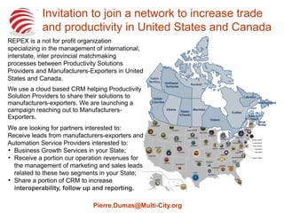 Invitation to join a network to increase trade
and productivity in United States and Canada
Pierre.Dumas@Multi-City.org
REPEX is a not for profit organization specializing
in the management of international, interstate,
inter provincial matchmaking processes between
Productivity Solutions Providers and
Manufacturers-Exporters in United States and
Canada.
We use a cloud based CRM helping Productivity
Solution Providers to share their solutions to
manufacturers-exporters. We are launching a
campaigns reaching out to Manufacturers-
Exporters and Productivity Solution Providers.
We are looking for State Manufacturing and Trade
Agencies interested to explore the possibilities to:

Receive leads from manufacturers-exporters
and Automation Service Providers interested to
Business Growth Services in their State;

Receive, if possible, a portion of network
operation revenues to offset some operation
costs;

Share a portion of CRM to increase
interoperability, follow up and reporting.
 
