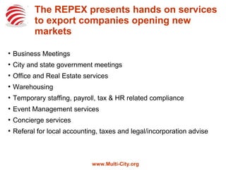 REPEX presents hands on services to
export companies opening new markets
●
Business Meetings
●
City and state government meetings
●
Office and Real Estate services
●
Warehousing
●
Temporary staffing, payroll, tax & HR related compliance
●
Event Management services
●
Concierge services
●
Referal for local accounting, taxes and legal/incorporation advise
www.Multi-City.org
 