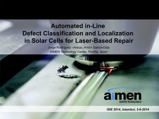 Automated in-Line
Defect Classification and Localization
in Solar Cells for Laser-Based Repair
Jorge Rodríguez –Araújo, Antón García-Díaz
AIMEN Technology Center, Porriño, Spain
ISIE 2014, Istambul, 2-6-2014
 