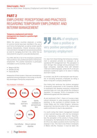 Global Insights - Part 2
How the World Views Temporary Employment and Interim Management
12
Temporary employment and interim
management are viewed in a positive light
by employers
Within the various countries observed, a number
of common trends have been identified in the use of
such forms of employment, as well as certain specific
national characteristics. Overall, temporary employ-
ment and interim management are perceived positively
as tools for managing short-term risk, rather than as
instruments for long-term corporate development.
Four-fifths (80.4%) of all of the employers questioned
had a positive or very positive perception of temporary
employment. This positive impression is particularly
noticeable in some countries, such as:
•	 Belgium (92.9%)
•	 Sweden (91.8%)
•	 France (90.4%)
Irrespective of their location, there was overwhelming
agreement among employers in the survey on the five
key advantages of temporary employment:
It is clear from these findings that temporary employ-
ment is perceived primarily by employers as an
operational HR management tool. This perception is
even stronger than average among employers from
larger companies, especially those with between
1,000 and 4,999 employees, where 93.7% of all such
employers questioned agree on its value in meeting
short-term needs.
In contrast, only 26.9% of all employers saw the prac-
tice of recruiting temporary employees as being a
factor in long-term company development.
One finding that reinforces this positive perception
of temporary employment is the consensus (60.8%
of employers) that adopting temporary employment
practices does not in any way tarnish the company’s
reputation. For example, 76.5% of employers in the
Netherlands agreed with this statement.
As we mentioned in Part 1, there is of course a major
cultural dimension to using temporary employment
practices. In the countries of northern Europe, the
United States and the United Kingdom, temporary
employment has become a fact of life, making a very
useful contribution to day-to-day operations.
It is worth noting that interim management received
a more nuanced response, with only four employers
in ten expressing a favourable opinion. Neverthe-
less the perception of this activity in France (57.6%
of employers), the Netherlands (54.3%) and Belgium
(51.2%) is very clearly a positive one for more than one
employer in two. This rises to two-thirds of employers
in Mexico (65.4%). However, it must be taken into
Part 2
Employers’ perceptions and practices
regarding temporary employment and
interim management
80.4% of employers
have a positive or
very positive perception of
temporary employment
61.2%
Cost-effective
solution
49.1%
Bring in external
expertise
89.4%
Flexibility
87.8%
Answer
short-term
needs
75.7%
Identify
candidates for
permanent posi-
tions
Key employers’ motivators
 