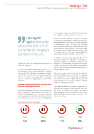 Global Insights - Part 2
How the World Views Temporary Employment and Interim Management
13
consideration that half of employers did not have an
opinion on the matter.
Among those employers expressing an opinion, 77.2%
had a positive or very positive perception of interim
management. This is because it enables companies to
meet short-term needs, with 61.7% of employers citing
this reason, and also, according to 59% of employers,
because it provides an opportunity to source external
expertise.
Temporary employment agencies: multifunctional
players in the employment sector
Temporary employment agencies have continuously
sought to diversify the range of services they offer, from
placement and assignment to training, consultancy,
sourcing, outplacement and even performing the role
of umbrella company. All this has been with the goal of
forming lasting relationships with their client compa-
nies and becoming their valued business partner.
More than four-fifths (85.9%) of employers across the
countries surveyed said they use temporary employ-
ment agencies and consultancies to recruit employees
for fixed periods of time. This reflects their perceived
value, particularly the ability to immediately respond to
HR management issues. 74.8% of the employers ques-
tioned agreed or completely agreed that agencies help
in managing short-term risk, with France and Sweden
scoring highly at 92.0% and 86.9% respectively.
In addition, employers also appreciate the role of
temporary employment agencies in helping job-
seekers to integrate into the world of work (73.2% of
employers). It is interesting to see that employers in
southern European countries, where unemployment
levels are at a record high, rated this aspect highly; for
example Spain at 85.5%.
Indeed, temporary employment agencies perform
other functions that are viewed positively by employers.
The most obvious is their ability to help recent gradu-
ates enter the labour market (55% of employers), with
69.0% of Belgian and Swedish employers agreeing
and 65.6% of Spanish employers.
These agencies are also considered a preferred point
of contact for companies looking to recruit temporary
staff (55.9% of employers), an opinion that is partic-
ularly widespread among employers in the energy
sector (70.5%) and among employers generally in the
following countries:
Employers
agree: Temporary
employment practices do
not tarnish the company’s
reputation in any way
France
79.2%
Belgium
76.2%
Brazil
67.8%
Portugal
71.7%
Agencies: preferred point of contact
 