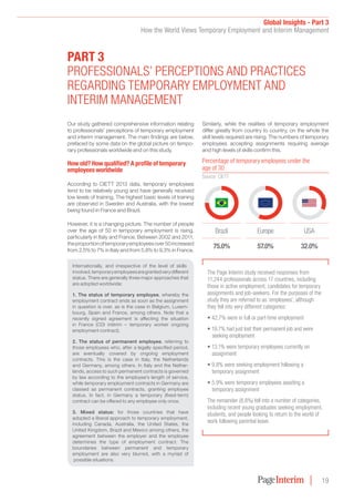 Global Insights - Part 3
How the World Views Temporary Employment and Interim Management
19
Our study gathered comprehensive information relating
to professionals’ perceptions of temporary employment
and interim management. The main findings are below,
prefaced by some data on the global picture on tempo-
rary professionals worldwide and on this study.
How old? How qualified? a profile of temporary
employees worldwide
According to CIETT 2013 data, temporary employees
tend to be relatively young and have generally received
low levels of training. The highest basic levels of training
are observed in Sweden and Australia, with the lowest
being found in France and Brazil.
However, it is a changing picture. The number of people
over the age of 50 in temporary employment is rising,
particularly in Italy and France. Between 2002 and 2011,
theproportionoftemporaryemployeesover50increased
from 2.5% to 7% in Italy and from 5.8% to 9.3% in France.
Similarly, while the realities of temporary employment
differ greatly from country to country, on the whole the
skill levels required are rising. The numbers of temporary
employees accepting assignments requiring average
and high levels of skills confirm this.
ParT 3
ProFESSIonALS’ PErCEPTIonS And PrACTICES
rEGArdInG TEMPorAry EMPLoyMEnT And
InTErIM MAnAGEMEnT
Internationally, and irrespective of the level of skills
involved,temporaryemployeesaregrantedverydifferent
status. There are generally three major approaches that
are adopted worldwide:
1. The status of temporary employee, whereby the
employment contract ends as soon as the assignment
in question is over, as is the case in Belgium, Luxem-
bourg, Spain and France, among others. Note that a
recently signed agreement is affecting the situation
in France (CDI intérim – temporary worker ongoing
employment contract).
2. The status of permanent employee, referring to
those employees who, after a legally specified period,
are eventually covered by ongoing employment
contracts. This is the case in Italy, the Netherlands
and Germany, among others. In Italy and the Nether-
lands, access to such permanent contracts is governed
by law according to the employee’s length of service,
while temporary employment contracts in Germany are
classed as permanent contracts, granting employee
status. In fact, in Germany a temporary (fixed-term)
contract can be offered to any employee only once.
3. Mixed status: for those countries that have
adopted a liberal approach to temporary employment,
including Canada, Australia, the United States, the
United Kingdom, Brazil and Mexico among others, the
agreement between the employer and the employee
determines the type of employment contract. The
boundaries between permanent and temporary
employment are also very blurred, with a myriad of
possible situations.
Europe
57.0%
uSA
32.0%
Brazil
75.0%
Percentage of temporary employees under the
age of 30
Source: CIETT
The Page Interim study received responses from
11,244 professionals across 17 countries, including
those in active employment, candidates for temporary
assignments and job-seekers. For the purposes of the
study they are referred to as ‘employees’, although
they fell into very different categories:
• 42.7% were in full or part-time employment
• 19.7% had just lost their permanent job and were
seeking employment
• 13.1% were temporary employees currently on
assignment
• 9.8% were seeking employment following a
temporary assignment
• 5.9% were temporary employees awaiting a
temporary assignment
The remainder (8.8%) fell into a number of categories,
including recent young graduates seeking employment,
students, and people looking to return to the world of
work following parental leave.
 