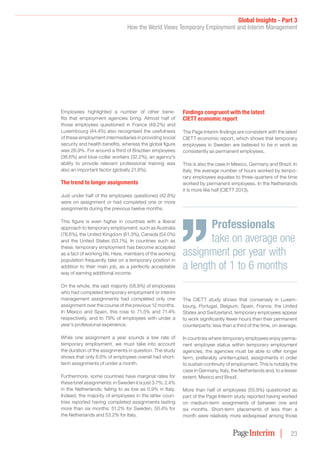 Global Insights - Part 3
How the World Views Temporary Employment and Interim Management
23
Employees highlighted a number of other bene-
fits that employment agencies bring. Almost half of
those employees questioned in France (49.2%) and
Luxembourg (44.4%) also recognised the usefulness
of these employment intermediaries in providing social
security and health benefits, whereas the global figure
was 26.9%. For around a third of Brazilian employees
(36.6%) and blue-collar workers (32.2%), an agency’s
ability to provide relevant professional training was
also an important factor (globally 21.8%).
The trend to longer assignments
Just under half of the employees questioned (42.8%)
were on assignment or had completed one or more
assignments during the previous twelve months.
This figure is even higher in countries with a liberal
approach to temporary employment, such as Australia
(78.6%), the United Kingdom (61.3%), Canada (54.0%)
and the United States (53.1%). In countries such as
these, temporary employment has become accepted
as a fact of working life. Here, members of the working
population frequently take on a temporary position in
addition to their main job, as a perfectly acceptable
way of earning additional income.
On the whole, the vast majority (58.9%) of employees
who had completed temporary employment or interim
management assignments had completed only one
assignment over the course of the previous 12 months.
In Mexico and Spain, this rose to 71.5% and 71.4%
respectively, and to 79% of employees with under a
year’s professional experience.
While one assignment a year sounds a low rate of
temporary employment, we must take into account
the duration of the assignments in question. The study
shows that only 6.6% of employees overall had short-
term assignments of under a month.
Furthermore, some countries have marginal rates for
these brief assignments: in Sweden it is just 3.7%; 2.4%
in the Netherlands; falling to as low as 0.9% in Italy.
Indeed, the majority of employees in the latter coun-
tries reported having completed assignments lasting
more than six months: 51.2% for Sweden, 50.4% for
the Netherlands and 53.2% for Italy.
Findings congruent with the latest
CIETT economic report
The Page Interim findings are consistent with the latest
CIETT economic report, which shows that temporary
employees in Sweden are believed to be in work as
consistently as permanent employees.
This is also the case in Mexico, Germany and Brazil. In
Italy, the average number of hours worked by tempo-
rary employees equates to three-quarters of the time
worked by permanent employees. In the Netherlands
it is more like half (CIETT 2013).
The CIETT study shows that conversely in Luxem-
bourg, Portugal, Belgium, Spain, France, the United
States and Switzerland, temporary employees appear
to work significantly fewer hours than their permanent
counterparts; less than a third of the time, on average.
In countries where temporary employees enjoy perma-
nent employee status within temporary employment
agencies, the agencies must be able to offer longer
term, preferably uninterrupted, assignments in order
to sustain continuity of employment. This is notably the
case in Germany, Italy, the Netherlands and, to a lesser
extent, Mexico and Brazil.
More than half of employees (55.9%) questioned as
part of the Page Interim study reported having worked
on medium-term assignments of between one and
six months. Short-term placements of less than a
month were relatively more widespread among those
Professionals
take on average one
assignment per year with
a length of 1 to 6 months
 
