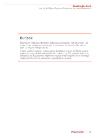 Global Insights - Part 3
How the World Views Temporary Employment and Interim Management
27
Outlook
More than six employees in ten believe that demand for temporary staff will increase. This
opinion is even stronger among employees in the southern European countries such as
Spain (75.7%) and Portugal (78.6%).
In these countries, temporary employment and its variations, such as ad hoc and seasonal
employment, are particularly widespread in the black economy. This is despite attempts by
legislators in the 1990s to make employment practices more transparent and to encourage
employers to offer genuine opportunities, especially to young people.
 