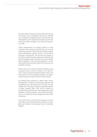 Global Insights
How the World Views Temporary Employment and Interim Management
29
temporary basis. Temporary employment will continue
to become more widespread among the different
socio-professional categories, and among those with
intermediate or even high levels of training in particular,
attracting middle managers, executives and supervi-
sory staff.
These developments are already evident in those
countries where temporary employment is now a well
established practice. Executives and middle manage-
ment professionals, already common in the field of
temporary employment, will become key players in
the future, while temporary employment agencies will
perform a greater variety of functions to accommodate
these individuals. They will offer placement, recruit-
ment and training, and even perform the function of an
umbrella company.
Finally, trends in the wider world and changing social
aspirations have a knock-on effect on the world of
work. These include the trade-off between work time
and leisure time, the work-family balance, and devel-
oping employment opportunities for older workers.
By adapting their practices to reflect these various
developments, temporary employment agencies will
undoubtedly see their status rise from that of mere
middle-man in the labour market to valuable employer
of highly qualified staff. They will be required to
manage these professionals, while safeguarding their
interests by offering stability, training and the oppor-
tunity to complete short-term assignments with client
companies.
In the light of the current trends observed in certain
countries, such as the Netherlands, Germany, France,
Italy and Sweden, this projected future is perfectly
feasible.
 