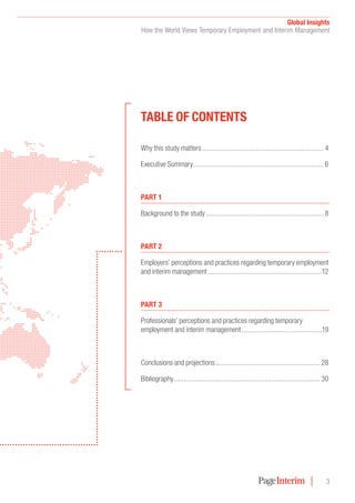 Global Insights
How the World Views Temporary Employment and Interim Management
3
TablE of conTEnTs
Why this study matters ................................................................. 4
Executive Summary...................................................................... 6
ParT 1
Background to the study ............................................................... 8
ParT 2
Employers’ perceptions and practices regarding temporary employment
and interim management .............................................................12
ParT 3
Professionals’ perceptions and practices regarding temporary
employment and interim management...........................................19
Conclusions and projections........................................................ 28
Bibliography .............................................................................. 30
 