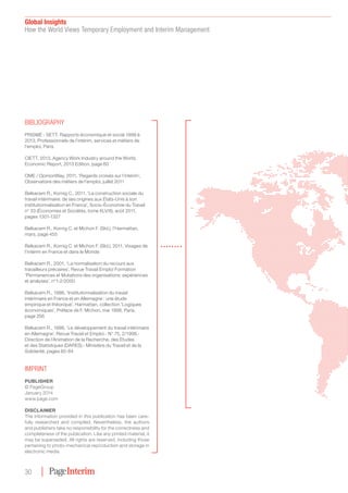 Global Insights
How the World Views Temporary Employment and Interim Management
30
IMPrInT
PUBLISHER
© PageGroup
January 2014
www.page.com
DISCLAIMER
The information provided in this publication has been care-
fully researched and compiled. Nevertheless, the authors
and publishers take no responsibility for the correctness and
completeness of the publication. Like any printed material, it
may be superseded. All rights are reserved, including those
pertaining to photo-mechanical reproduction and storage in
electronic media
BIBLIoGrAPHy
PRISME - SETT, Rapports économique et social 1999 à
2013, Professionnels de l’intérim, services et métiers de
l’emploi, Paris
CIETT, 2013, Agency Work Industry around the World,
Economic Report, 2013 Edition, page 60
OME / OpinionWay, 2011, ‘Regards croisés sur l’intérim’,
Observatoire des métiers de l’emploi, juillet 2011
Belkacem R., Kornig C., 2011, ‘La construction sociale du
travail intérimaire: de ses origines aux États-Unis à son
institutionnalisation en France’, Socio-Économie du Travail
n° 33 (Économies et Sociétés, tome XLV/8), août 2011,
pages 1301-1327
Belkacem R., Kornig C. et Michon F. (Sld.), l’Harmattan,
mars, page 455
Belkacem R., Kornig C. et Michon F. (Sld.), 2011, Visages de
l’intérim en France et dans le Monde
Belkacem R., 2001, ‘La normalisation du recours aux
travailleurs précaires’, Revue Travail Emploi Formation
‘Permanences et Mutations des organisations: expériences
et analyses’, n°1-2/2000
Belkacem R., 1998, ‘Institutionnalisation du travail
intérimaire en France et en Allemagne : une étude
empirique et théorique’, Harmattan, collection ‘Logiques
économiques’, Préface de F. Michon, mai 1998, Paris,
page 256
Belkacem R., 1998, ‘Le développement du travail intérimaire
en Allemagne’, Revue Travail et Emploi.- N° 75, 2/1998.-
Direction de l’Animation de la Recherche, des Etudes
et des Statistiques (DARES).- Ministère du Travail et de la
Solidarité, pages 65-84
 