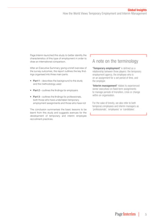 Global Insights﻿
How the World Views Temporary Employment and Interim Management
5
Page Interim launched this study to better identify the
characteristics of this type of employment in order to
draw an international comparison.
After an Executive Summary giving a brief overview of
the survey outcomes, the report outlines the key find-
ings organised into three main parts:
•	 Part 1 – describes the background to the study
and the methodology used
•	 Part 2 – outlines the findings for employers
•	 Part 3 – outlines the findings for professionals,
both those who have undertaken temporary
employment assignments and those who have not
The conclusion summarises the basic lessons to be
learnt from this study and suggests avenues for the
development of temporary and interim employee
recruitment practices.
‘Temporary employment’ is defined as a
relationship between three players: the temporary
employment agency, the employee who is
on an assignment for a set period of time, and
the employer.
‘Interim management’ relates to experienced
senior executives on fixed-term assignments
to manage periods of transition, crisis or change
within an organisation.
For the sake of brevity, we also refer to both
temporary employees and interim managers as
‘professionals’, ‘employees’ or ‘candidates’.
A note on the terminology
 