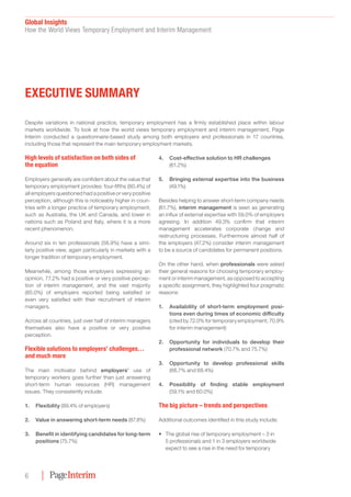 Global Insights﻿
How the World Views Temporary Employment and Interim Management
6
Despite variations in national practice, temporary employment has a firmly established place within labour
markets worldwide. To look at how the world views temporary employment and interim management, Page
Interim conducted a questionnaire-based study among both employers and professionals in 17 countries,
including those that represent the main temporary employment markets.
High levels of satisfaction on both sides of
the equation
Employers generally are confident about the value that
temporary employment provides: four-fifths (80.4%) of
all employers questioned had a positive or very positive
perception, although this is noticeably higher in coun-
tries with a longer practice of temporary employment,
such as Australia, the UK and Canada, and lower in
nations such as Poland and Italy, where it is a more
recent phenomenon.
Around six in ten professionals (58.9%) have a simi-
larly positive view, again particularly in markets with a
longer tradition of temporary employment.
Meanwhile, among those employers expressing an
opinion, 77.2% had a positive or very positive percep-
tion of interim management, and the vast majority
(85.0%) of employers reported being satisfied or
even very satisfied with their recruitment of interim
managers.
Across all countries, just over half of interim managers
themselves also have a positive or very positive
perception.
Flexible solutions to employers’ challenges…
and much more
The main motivator behind employers’ use of
temporary workers goes further than just answering
short-term human resources (HR) management
issues. They consistently include:
1.	Flexibility (89.4% of employers)
2.	 Value in answering short-term needs (87.8%)
3.	 Benefit in identifying candidates for long-term
positions (75.7%)
4.	 Cost-effective solution to HR challenges
(61.2%)
5.	 Bringing external expertise into the business
(49.1%)
Besides helping to answer short-term company needs
(61.7%), interim management is seen as generating
an influx of external expertise with 59.0% of employers
agreeing. In addition 49.3% confirm that interim
management accelerates corporate change and
restructuring processes. Furthermore almost half of
the employers (47.2%) consider interim management
to be a source of candidates for permanent positions.
On the other hand, when professionals were asked
their general reasons for choosing temporary employ-
ment or interim management, as opposed to accepting
a specific assignment, they highlighted four pragmatic
reasons:
1.	 Availability of short-term employment posi-
tions even during times of economic difficulty
(cited by 72.0% for temporary employment; 70.9%
for interim management)
2.	 Opportunity for individuals to develop their
professional network (70.7% and 75.7%)
3.	 Opportunity to develop professional skills
(66.7% and 68.4%)
4.	 Possibility of finding stable employment
(59.1% and 60.0%)
The big picture – trends and perspectives
Additional outcomes identified in this study include:
•	 The global rise of temporary employment – 3 in
5 professionals and 1 in 3 employers worldwide
expect to see a rise in the need for temporary
Executive Summary
 