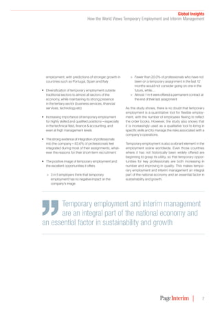 Global Insights﻿
How the World Views Temporary Employment and Interim Management
7
employment, with predictions of stronger growth in
countries such as Portugal, Spain and Italy
•	 Diversification of temporary employment outside
traditional sectors to almost all sectors of the
economy, while maintaining its strong presence
in the tertiary sector (business services, financial
services, technology etc)
•	 Increasing importance of temporary employment
for highly skilled and qualified positions – especially
in the technical field, finance & accounting, and
even at high management levels
•	 The strong evidence of integration of professionals
into the company – 83.6% of professionals feel
integrated during most of their assignments, what-
ever the reasons for their short-term recruitment
•	 The positive image of temporary employment and
the excellent opportunities it offers
>> 3 in 5 employers think that temporary
employment has no negative impact on the
company’s image
>> Fewer than 20.0% of professionals who have not
been on a temporary assignment in the last 12
months would not consider going on one in the
future, while…
>> Almost 1 in 4 were offered a permanent contract at
the end of their last assignment
As this study shows, there is no doubt that temporary
employment is a quantitative tool for flexible employ-
ment, with the number of employees flexing to reflect
the order books. However, the study also shows that
it is increasingly used as a qualitative tool to bring in
specific skills and to manage the risks associated with a
company’s operations.
Temporary employment is also a vibrant element in the
employment scene worldwide. Even those countries
where it has not historically been widely offered are
beginning to grasp its utility, so that temporary oppor-
tunities for key professionals are both increasing in
number and improving in quality. This makes tempo-
rary employment and interim management an integral
part of the national economy and an essential factor in
sustainability and growth.
Temporary employment and interim management
are an integral part of the national economy and
an essential factor in sustainability and growth
 
