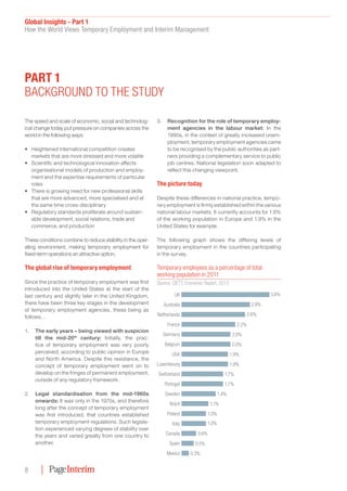 Global Insights - Part 1
How the World Views Temporary Employment and Interim Management
8
The speed and scale of economic, social and technolog-
ical change today put pressure on companies across the
world in the following ways:
•	 Heightened international competition creates
markets that are more stressed and more volatile
•	 Scientific and technological innovation affects
organisational models of production and employ-
ment and the expertise requirements of particular
roles
•	 There is growing need for new professional skills
that are more advanced, more specialised and at
the same time cross-disciplinary
•	 Regulatory standards proliferate around sustain-
able development, social relations, trade and
commerce, and production
These conditions combine to reduce stability in the oper-
ating environment, making temporary employment for
fixed-term operations an attractive option.
The global rise of temporary employment
Since the practice of temporary employment was first
introduced into the United States at the start of the
last century and slightly later in the United Kingdom,
there have been three key stages in the development
of temporary employment agencies, these being as
follows…
1.		 The early years – being viewed with suspicion
till the mid-20th
century: Initially, the prac-
tice of temporary employment was very poorly
perceived, according to public opinion in Europe
and North America. Despite this resistance, the
concept of temporary employment went on to
develop on the fringes of permanent employment,
outside of any regulatory framework.
2.	 Legal standardisation from the mid-1960s
onwards: It was only in the 1970s, and therefore
long after the concept of temporary employment
was first introduced, that countries established
temporary employment regulations. Such legisla-
tion experienced varying degrees of stability over
the years and varied greatly from one country to
another.
3.	 Recognition for the role of temporary employ-
ment agencies in the labour market: In the
1990s, in the context of greatly increased unem-
ployment, temporary employment agencies came
to be recognised by the public authorities as part-
ners providing a complementary service to public
job centres. National legislation soon adapted to
reflect this changing viewpoint.
The picture today
Despite these differences in national practice, tempo-
rary employment is firmly established within the various
national labour markets. It currently accounts for 1.6%
of the working population in Europe and 1.9% in the
United States for example.
The following graph shows the differing levels of
temporary employment in the countries participating
in the survey.
Part 1
Background to the study
Temporary employees as a percentage of total
working population in 2011
Source: CIETT, Economic Report, 2013
UK 3.6% 
Australia 2.8% 
Netherlands 2.6% 
France 2.2% 
Germany 2.0% 
Belgium 2.0% 
USA 1.9% 
Luxembourg 1.9% 
Portugal 1.7% 
Switzerland 1.7% 
Sweden 1.4% 
Brazil 1.1% 
Poland 1.0% 
Italy 1.0% 
Canada 0.6% 
Spain 0.5% 
Mexico 0.3% 
 