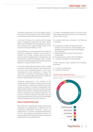 Global Insights - Part 1
How the World Views Temporary Employment and Interim Management
9
Temporary employment is the most deeply rooted in
the economic and social fabric of the United Kingdom,
accounting for some 3.6% of the working population.
In the rest of Europe, the countries with the lowest
levels of temporary employment are Spain (0.5%),
Italy (1.0%) and Poland (1.0%). In global terms, tempo-
rary employment has made the least impact on the
economic landscape of Mexico (0.3%).
These differences can be explained by the history of
temporary employment practices in the country in
question. So, in those countries where the activity
was only recently legalised (Spain, Portugal, Italy, and
Poland since it joined the European Union in 2004),
the sector is still taking shape but is rapidly expanding
(Belkacem, Kornig and Michon, 2011).
In the early 2000s, Germany made it easier to adopt
temporary employment practices, and consequently
has seen very considerable growth in this sector,
undoubtedly the most significant in Europe. The
proportion of temporary employment among the
German working population stood at 0.9% in 2003 and
had more than doubled to 2.0% by 2011.
Temporary employment is very sensitive to the
prevailing economic situation in every way. As a result,
it often serves as an advanced indicator of economic
change. A reduction in temporary employment levels
clearly heralds a decline in economic activity, as during
periods of poor activity, companies reduce their work-
force by dismissing their temporary staff first. The
economic crisis that unfolded in late 2007 struck the
temporary employment sector first in the United States
before spreading across the rest of the world.
How we conducted the survey
We conducted a questionnaire-based study among
employers and professionals in different forms of
employment (permanent, temporary, interim, job
seekers etc) in 17 countries, including those that repre-
sent the main temporary employment markets. The
results presented in this paper are based on responses
gathered from our surveyed sample.
To create a representative picture, the results have
been weighted according to the size of the temporary
market in each country.
The questionnaires were circulated in the following
17 countries:
•	 12 European countries: Portugal, Italy, Spain,
Sweden, France, Germany, Poland, Belgium, the
Netherlands, Luxembourg, the United Kingdom
and Switzerland
•	 2 North American countries: Canada and the
United States
•	 2 Latin American countries: Brazil and Mexico
•	 1 southern hemisphere country: Australia
13,298 responses were collected and analysed,
comprising:
•	 11,244 from professionals
•	 2,054 from employers
Countries where respondents work
Distribution of participants in the survey by country, professionals plus
employers combined
4.0%
Continental Europe
North America
Latin America
Australia
UK
14.0
%
4.0%  3.4%
48.6%
3
0%
 