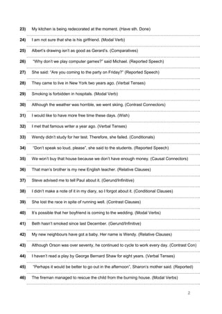 23) My kitchen is being redecorated at the moment. (Have sth. Done)
……………………………………………………………………………………………………………….
24) I am not sure that she is his girlfriend. (Modal Verb)
……………………………………………………………………………………………………………….
25) Albert’s drawing isn’t as good as Gerard’s. (Comparatives)
……………………………………………………………………………………………………………….
26) “Why don’t we play computer games?” said Michael. (Reported Speech)
……………………………………………………………………………………………………………….
27) She said: “Are you coming to the party on Friday?” (Reported Speech)
……………………………………………………………………………………………………………….
28) They came to live in New York two years ago. (Verbal Tenses)
……………………………………………………………………………………………………………….
29) Smoking is forbidden in hospitals. (Modal Verb)
……………………………………………………………………………………………………………….
30) Although the weather was horrible, we went skiing. (Contrast Connectors)
……………………………………………………………………………………………………………….
31) I would like to have more free time these days. (Wish)
……………………………………………………………………………………………………………….
32) I met that famous writer a year ago. (Verbal Tenses)
……………………………………………………………………………………………………………….
33) Wendy didn’t study for her test. Therefore, she failed. (Conditionals)
……………………………………………………………………………………………………………….
34) “Don’t speak so loud, please”, she said to the students. (Reported Speech)
……………………………………………………………………………………………………………….
35) We won’t buy that house because we don’t have enough money. (Causal Connectors)
……………………………………………………………………………………………………………….
36) That man’s brother is my new English teacher. (Relative Clauses)
……………………………………………………………………………………………………………….
37) Steve advised me to tell Paul about it. (Gerund/Infinitive)
……………………………………………………………………………………………………………….
38) I didn’t make a note of it in my diary, so I forgot about it. (Conditional Clauses)
……………………………………………………………………………………………………………….
39) She lost the race in spite of running well. (Contrast Clauses)
……………………………………………………………………………………………………………….
40) It’s possible that her boyfriend is coming to the wedding. (Modal Verbs)
……………………………………………………………………………………………………………….
41) Beth hasn’t smoked since last December. (Gerund/Infinitive)
……………………………………………………………………………………………………………….
42) My new neighbours have got a baby. Her name is Wendy. (Relative Clauses)
……………………………………………………………………………………………………………….
43) Although Orson was over seventy, he continued to cycle to work every day. (Contrast Con)
……………………………………………………………………………………………………………….
44) I haven’t read a play by George Bernard Shaw for eight years. (Verbal Tenses)
……………………………………………………………………………………………………………….
45) “Perhaps it would be better to go out in the afternoon”, Sharon’s mother said. (Reported)
……………………………………………………………………………………………………………….
46) The fireman managed to rescue the child from the burning house. (Modal Verbs)
……………………………………………………………………………………………………………….
2
 