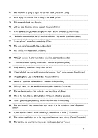 71) The mechanic is going to repair her car next week. (Have sth. Done)
……………………………………………………………………………………………………………….
72) What a pity I didn’t have time to see you last week. (Wish)
……………………………………………………………………………………………………………….
73) This story will shock you. (Passive)
……………………………………………………………………………………………………………….
74) Will you post this letter for me, please? (Gerund/Infinitive)
……………………………………………………………………………………………………………….
75) If you don’t review your notes tonight, you won’t do well tomorrow. (Conditionals)
……………………………………………………………………………………………………………….
76) “How much money have you put into the account?”They asked. (Reported Speech)
……………………………………………………………………………………………………………….
77) I’m sorry I can’t speak French perfectly. (Wish)
……………………………………………………………………………………………………………….
78) The next plane leaves at 9.45 p.m. (Question)
……………………………………………………………………………………………………………….
79) You should post these letters. (Passive)
……………………………………………………………………………………………………………….
80) Although she was ill, she visited other countries. (Contrast Connector)
……………………………………………………………………………………………………………….
81) “I have never seen anything so beautiful”, he said. (Reported Speech)
……………………………………………………………………………………………………………….
82) Mary was sorry she ate so many cakes. (Wish)
……………………………………………………………………………………………………………….
83) I have failed all my exams at the university because I didn’t study enough. (Conditionals)
……………………………………………………………………………………………………………….
84) I forgot to phone Lisa on her birthday. (Gerund/Infinitive)
……………………………………………………………………………………………………………….
85) Sheila is 1.55 m tall. Her brother is 1.70 m tall. (Comparatives)
……………………………………………………………………………………………………………….
86) Although it was cold, we went to the countryside. (Contrast Connector)
……………………………………………………………………………………………………………….
87) The hairdresser cut my hair yesterday morning. (Have sth. Done)
……………………………………………………………………………………………………………….
88) This is the man. His dog bit my brother in the park. (Relative Clauses)
……………………………………………………………………………………………………………….
89) I didn’t go to the gym yesterday because my foot hurt. (Conditionals)
……………………………………………………………………………………………………………….
90) The teacher said: “You have to hand your papers in at the end of this class”. (Reported
Speech)
……………………………………………………………………………………………………………….
91) If your boyfriend doesn’t arrive before eight, we will have to leave. (Conditionals)
……………………………………………………………………………………………………………….
92) The children couldn’t go out to the playground because it was raining. (Causal Connector)
……………………………………………………………………………………………………………….
93) The last time we saw that movie was six months ago. (Verbal Tenses)
……………………………………………………………………………………………………………….
4
 