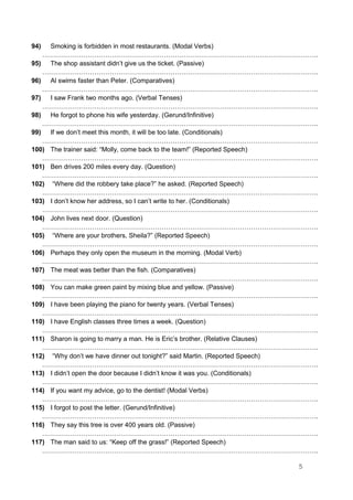 94) Smoking is forbidden in most restaurants. (Modal Verbs)
……………………………………………………………………………………………………………….
95) The shop assistant didn’t give us the ticket. (Passive)
……………………………………………………………………………………………………………….
96) Al swims faster than Peter. (Comparatives)
……………………………………………………………………………………………………………….
97) I saw Frank two months ago. (Verbal Tenses)
……………………………………………………………………………………………………………….
98) He forgot to phone his wife yesterday. (Gerund/Infinitive)
……………………………………………………………………………………………………………….
99) If we don’t meet this month, it will be too late. (Conditionals)
……………………………………………………………………………………………………………….
100) The trainer said: “Molly, come back to the team!” (Reported Speech)
……………………………………………………………………………………………………………….
101) Ben drives 200 miles every day. (Question)
……………………………………………………………………………………………………………….
102) “Where did the robbery take place?” he asked. (Reported Speech)
……………………………………………………………………………………………………………….
103) I don’t know her address, so I can’t write to her. (Conditionals)
……………………………………………………………………………………………………………….
104) John lives next door. (Question)
……………………………………………………………………………………………………………….
105) “Where are your brothers, Sheila?” (Reported Speech)
……………………………………………………………………………………………………………….
106) Perhaps they only open the museum in the morning. (Modal Verb)
……………………………………………………………………………………………………………….
107) The meat was better than the fish. (Comparatives)
……………………………………………………………………………………………………………….
108) You can make green paint by mixing blue and yellow. (Passive)
……………………………………………………………………………………………………………….
109) I have been playing the piano for twenty years. (Verbal Tenses)
……………………………………………………………………………………………………………….
110) I have English classes three times a week. (Question)
……………………………………………………………………………………………………………….
111) Sharon is going to marry a man. He is Eric’s brother. (Relative Clauses)
……………………………………………………………………………………………………………….
112) “Why don’t we have dinner out tonight?” said Martin. (Reported Speech)
……………………………………………………………………………………………………………….
113) I didn’t open the door because I didn’t know it was you. (Conditionals)
……………………………………………………………………………………………………………….
114) If you want my advice, go to the dentist! (Modal Verbs)
……………………………………………………………………………………………………………….
115) I forgot to post the letter. (Gerund/Infinitive)
……………………………………………………………………………………………………………….
116) They say this tree is over 400 years old. (Passive)
……………………………………………………………………………………………………………….
117) The man said to us: “Keep off the grass!” (Reported Speech)
……………………………………………………………………………………………………………….
5
 