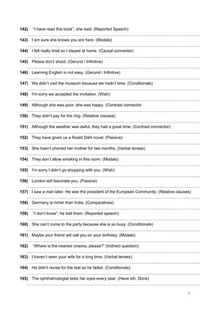 142) “I have read this book”, she said. (Reported Speech)
……………………………………………………………………………………………………………….
143) I am sure she knows you are here. (Modals)
……………………………………………………………………………………………………………….
144) I felt really tired so I stayed at home. (Causal connector)
……………………………………………………………………………………………………………….
145) Please don’t shoot. (Gerund / Infinitive)
……………………………………………………………………………………………………………….
146) Learning English is not easy. (Gerund / Infinitive)
……………………………………………………………………………………………………………….
147) We didn’t visit the museum because we hadn’t time. (Conditionals)
……………………………………………………………………………………………………………….
148) I’m sorry we accepted the invitation. (Wish)
……………………………………………………………………………………………………………….
149) Although she was poor, she was happy. (Contrast connector
……………………………………………………………………………………………………………….
150) They didn’t pay for the ring. (Relative clauses)
……………………………………………………………………………………………………………….
151) Although the weather was awful, they had a great time. (Contrast connector)
……………………………………………………………………………………………………………….
152) They have given us a Roald Dahl novel. (Passive)
……………………………………………………………………………………………………………….
153) She hasn’t phoned her mother for two months. (Verbal tenses)
……………………………………………………………………………………………………………….
154) They don’t allow smoking in this room. (Modals)
……………………………………………………………………………………………………………….
155) I’m sorry I didn’t go shopping with you. (Wish)
……………………………………………………………………………………………………………….
156) London will fascinate you. (Passive)
……………………………………………………………………………………………………………….
157) I saw a man later. He was the president of the European Community. (Relative clauses)
……………………………………………………………………………………………………………….
158) Germany is richer than India. (Comparatives)
……………………………………………………………………………………………………………….
159) “I don’t know”, he told them. (Reported speech)
……………………………………………………………………………………………………………….
160) She can’t come to the party because she is so busy. (Conditionals)
……………………………………………………………………………………………………………….
161) Maybe your friend will call you on your birthday. (Modals)
……………………………………………………………………………………………………………….
162) “Where is the nearest cinema, please?” (Indirect question)
……………………………………………………………………………………………………………….
163) I haven’t seen your wife for a long time. (Verbal tenses)
……………………………………………………………………………………………………………….
164) He didn’t revise for the test so he failed. (Conditionals)
……………………………………………………………………………………………………………….
165) The ophthalmologist tests her eyes every year. (Have sth. Done)
……………………………………………………………………………………………………………….
7
 
