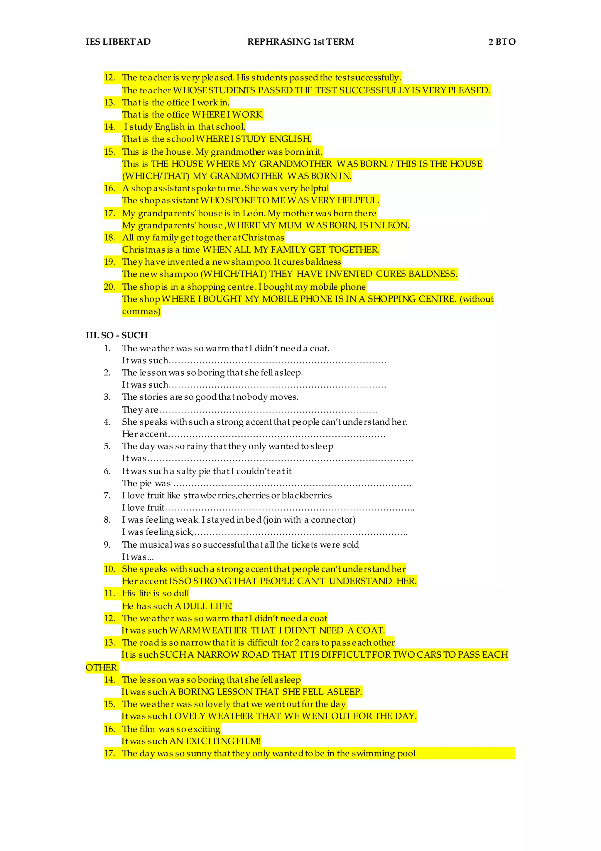 IES LIBERTAD REPHRASING 1st TERM 2 BTO
12. The teacher is very pleased. His students passedthe testsuccessfully.
The teacher WHOSESTUDENTS PASSED THE TEST SUCCESSFULLY IS VERY PLEASED.
13. That is the office I work in.
That is the office WHEREI WORK.
14. I study English in that school.
That is the schoolWHEREI STUDY ENGLISH.
15. This is the house. My grandmother was born in it.
This is THE HOUSE WHERE MY GRANDMOTHER WAS BORN. / THIS IS THE HOUSE
(WHICH/THAT) MY GRANDMOTHER WAS BORN IN.
16. A shopassistant spoke to me. She was very helpful
The shopassistant WHO SPOKETO ME WAS VERY HELPFUL.
17. My grandparents’house is in León. My mother was born there
My grandparents’house ,WHEREMY MUM WAS BORN, IS INLEÓN.
18. All my family get together atChristmas
Christmas is a time WHEN ALL MY FAMILY GET TOGETHER.
19. They have inventeda newshampoo. It cures baldness
The new shampoo (WHICH/THAT) THEY HAVE INVENTED CURES BALDNESS.
20. The shopis in a shopping centre. I bought my mobile phone
The shopWHERE I BOUGHT MY MOBILE PHONE IS IN A SHOPPING CENTRE. (without
commas)
III. SO - SUCH
1. The weather was so warm that I didn’t needa coat.
It was such………………………………………………………………
2. The lesson was so boring that she fellasleep.
It was such………………………………………………………………
3. The stories are so goodthat nobody moves.
They are………………………………………………………………
4. She speaks with such a strong accent that people can’t understandher.
Her accent………………………………………………………………
5. The day was so rainy that they only wantedto sleep
It was…………………………………………………………………………….
6. It was such a salty pie that I couldn’t eat it
The pie was …………………………………………………………………….
7. I love fruit like strawberries,cherries or blackberries
I love fruit………………………………………………………………………..
8. I was feeling weak. I stayedin bed(join with a connector)
I was feeling sick,……………………………………………………………..
9. The musicalwas so successfulthat allthe tickets were sold
It was...
10. She speaks with such a strong accent that people can’t understandher
Her accent ISSO STRONG THAT PEOPLE CAN’T UNDERSTAND HER.
11. His life is so dull
He has such ADULL LIFE!
12. The weather was so warm that I didn’t needa coat
It was such WARMWEATHER THAT I DIDN’T NEED A COAT.
13. The roadis so narrowthat it is difficult for 2 cars to pass each other
It is such SUCHA NARROW ROAD THAT ITIS DIFFICULTFOR TWO CARS TO PASS EACH
OTHER.
14. The lesson was so boring that she fellasleep
It was such A BORING LESSON THAT SHE FELL ASLEEP.
15. The weather was so lovely that we went out for the day
It was such LOVELY WEATHER THAT WE WENT OUT FOR THE DAY.
16. The film was so exciting
It was such AN EXICITING FILM!
17. The day was so sunny that they only wantedto be in the swimming pool
 