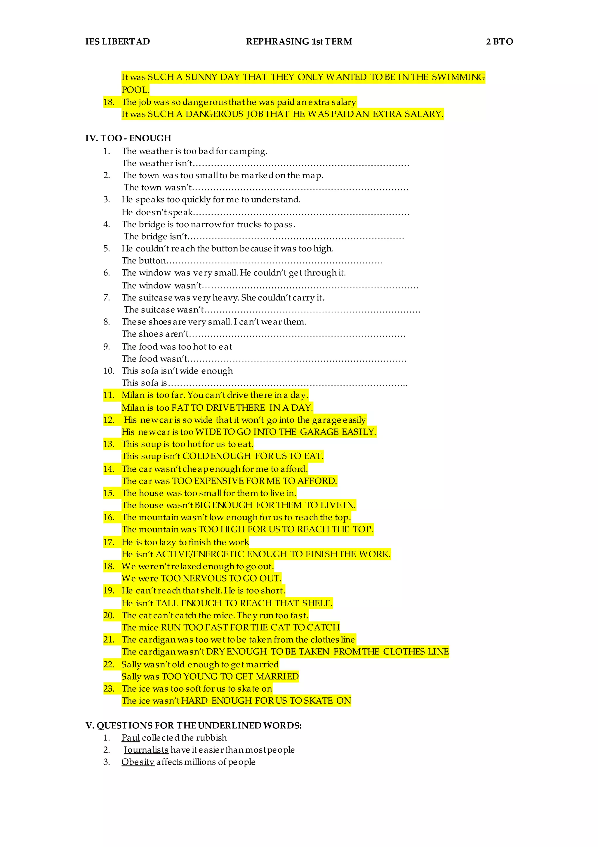 IES LIBERTAD REPHRASING 1st TERM 2 BTO
It was SUCH A SUNNY DAY THAT THEY ONLY WANTED TO BE IN THE SWIMMING
POOL.
18. The job was so dangerous that he was paidan extra salary
It was SUCH A DANGEROUS JOBTHAT HE WAS PAIDAN EXTRA SALARY.
IV. TOO - ENOUGH
1. The weather is too badfor camping.
The weather isn’t………………………………………………………………
2. The town was too smallto be markedon the map.
The town wasn’t………………………………………………………………
3. He speaks too quickly for me to understand.
He doesn’t speak………………………………………………………………
4. The bridge is too narrowfor trucks to pass.
The bridge isn’t………………………………………………………………
5. He couldn’t reach the button because it was too high.
The button………………………………………………………………
6. The window was very small. He couldn’t get through it.
The window wasn’t………………………………………………………………
7. The suitcase was very heavy. She couldn’t carry it.
The suitcase wasn’t………………………………………………………………
8. These shoes are very small. I can’t wear them.
The shoes aren’t………………………………………………………………
9. The food was too hot to eat
The food wasn’t……………………………………………………………….
10. This sofa isn’t wide enough
This sofa is……………………………………………………………………..
11. Milan is too far. Youcan’t drive there in a day.
Milan is too FAT TO DRIVETHERE IN A DAY.
12. His newcar is so wide that it won’t go into the garage easily
His newcar is too WIDETO GO INTO THE GARAGE EASILY.
13. This soupis too hot for us to eat.
This soupisn’t COLDENOUGH FOR US TO EAT.
14. The car wasn’t cheapenough for me to afford.
The car was TOO EXPENSIVE FOR ME TO AFFORD.
15. The house was too smallfor them to live in.
The house wasn’t BIG ENOUGH FOR THEM TO LIVEIN.
16. The mountain wasn’t low enough for us to reach the top.
The mountain was TOO HIGH FOR US TO REACH THE TOP.
17. He is too lazy to finish the work
He isn’t ACTIVE/ENERGETIC ENOUGH TO FINISHTHE WORK.
18. We weren’t relaxedenough to go out.
We were TOO NERVOUS TO GO OUT.
19. He can’t reach that shelf. He is too short.
He isn’t TALL ENOUGH TO REACH THAT SHELF.
20. The cat can’t catch the mice. They run too fast.
The mice RUN TOO FAST FOR THE CAT TO CATCH
21. The cardigan was too wet to be taken from the clothes line
The cardigan wasn’t DRY ENOUGH TO BE TAKEN FROMTHE CLOTHES LINE
22. Sally wasn’t old enough to get married
Sally was TOO YOUNG TO GET MARRIED
23. The ice was too soft for us to skate on
The ice wasn’t HARD ENOUGH FOR US TO SKATE ON
V. QUESTIONS FOR THEUNDERLINED WORDS:
1. Paul collectedthe rubbish
2. Journalists have it easierthan mostpeople
3. Obesity affects millions of people
 