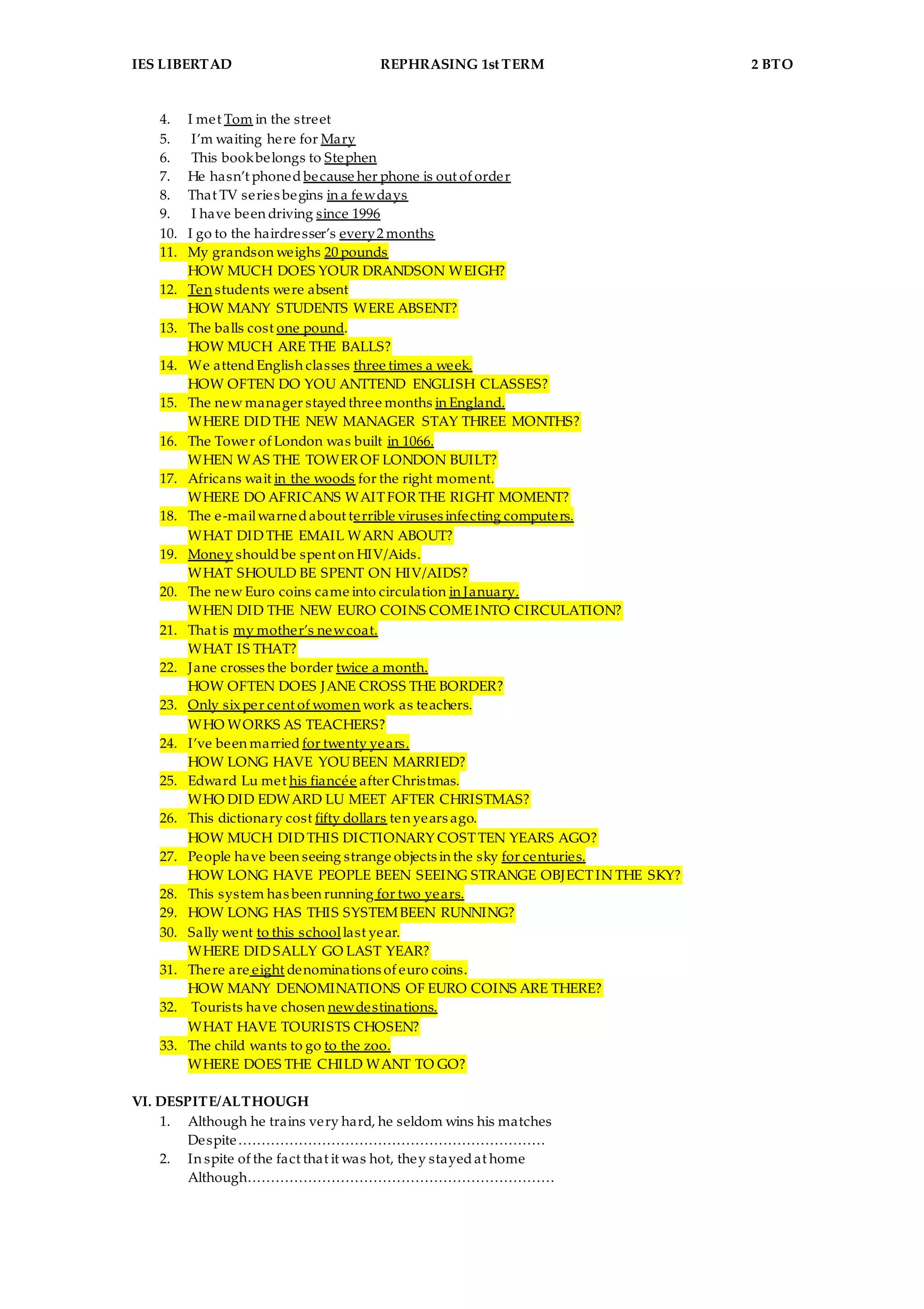 IES LIBERTAD REPHRASING 1st TERM 2 BTO
4. I met Tom in the street
5. I’m waiting here for Mary
6. This bookbelongs to Stephen
7. He hasn’t phoned because her phone is out of order
8. That TV series begins in a fewdays
9. I have been driving since 1996
10. I go to the hairdresser’s every2 months
11. My grandson weighs 20 pounds
HOW MUCH DOES YOUR DRANDSON WEIGH?
12. Ten students were absent
HOW MANY STUDENTS WERE ABSENT?
13. The balls cost one pound.
HOW MUCH ARE THE BALLS?
14. We attendEnglish classes three times a week.
HOW OFTEN DO YOU ANTTEND ENGLISH CLASSES?
15. The new manager stayedthree months in England.
WHERE DIDTHE NEW MANAGER STAY THREE MONTHS?
16. The Tower of London was built in 1066.
WHEN WAS THE TOWER OF LONDON BUILT?
17. Africans wait in the woods for the right moment.
WHERE DO AFRICANS WAITFOR THE RIGHT MOMENT?
18. The e-mailwarnedabout terrible viruses infecting computers.
WHAT DIDTHE EMAIL WARN ABOUT?
19. Money shouldbe spent on HIV/Aids.
WHAT SHOULD BE SPENT ON HIV/AIDS?
20. The new Euro coins came into circulation in January.
WHEN DID THE NEW EURO COINS COMEINTO CIRCULATION?
21. That is my mother’s newcoat.
WHAT IS THAT?
22. Jane crosses the border twice a month.
HOW OFTEN DOES JANE CROSS THE BORDER?
23. Only six per cent of women work as teachers.
WHO WORKS AS TEACHERS?
24. I’ve been married for twenty years.
HOW LONG HAVE YOUBEEN MARRIED?
25. Edward Lu met his fiancée after Christmas.
WHO DID EDWARD LU MEET AFTER CHRISTMAS?
26. This dictionary cost fifty dollars ten years ago.
HOW MUCH DIDTHIS DICTIONARY COSTTEN YEARS AGO?
27. People have been seeing strange objects in the sky for centuries.
HOW LONG HAVE PEOPLE BEEN SEEING STRANGE OBJECTIN THE SKY?
28. This system has been running for two years.
29. HOW LONG HAS THIS SYSTEMBEEN RUNNING?
30. Sally went to this schoollast year.
WHERE DIDSALLY GO LAST YEAR?
31. There are eight denominations of euro coins.
HOW MANY DENOMINATIONS OF EURO COINS ARE THERE?
32. Tourists have chosen newdestinations.
WHAT HAVE TOURISTS CHOSEN?
33. The child wants to go to the zoo.
WHERE DOES THE CHILD WANT TO GO?
VI. DESPITE/ALTHOUGH
1. Although he trains very hard, he seldom wins his matches
Despite…………………………………………………………
2. In spite of the fact that it was hot, they stayedat home
Although…………………………………………………………
 