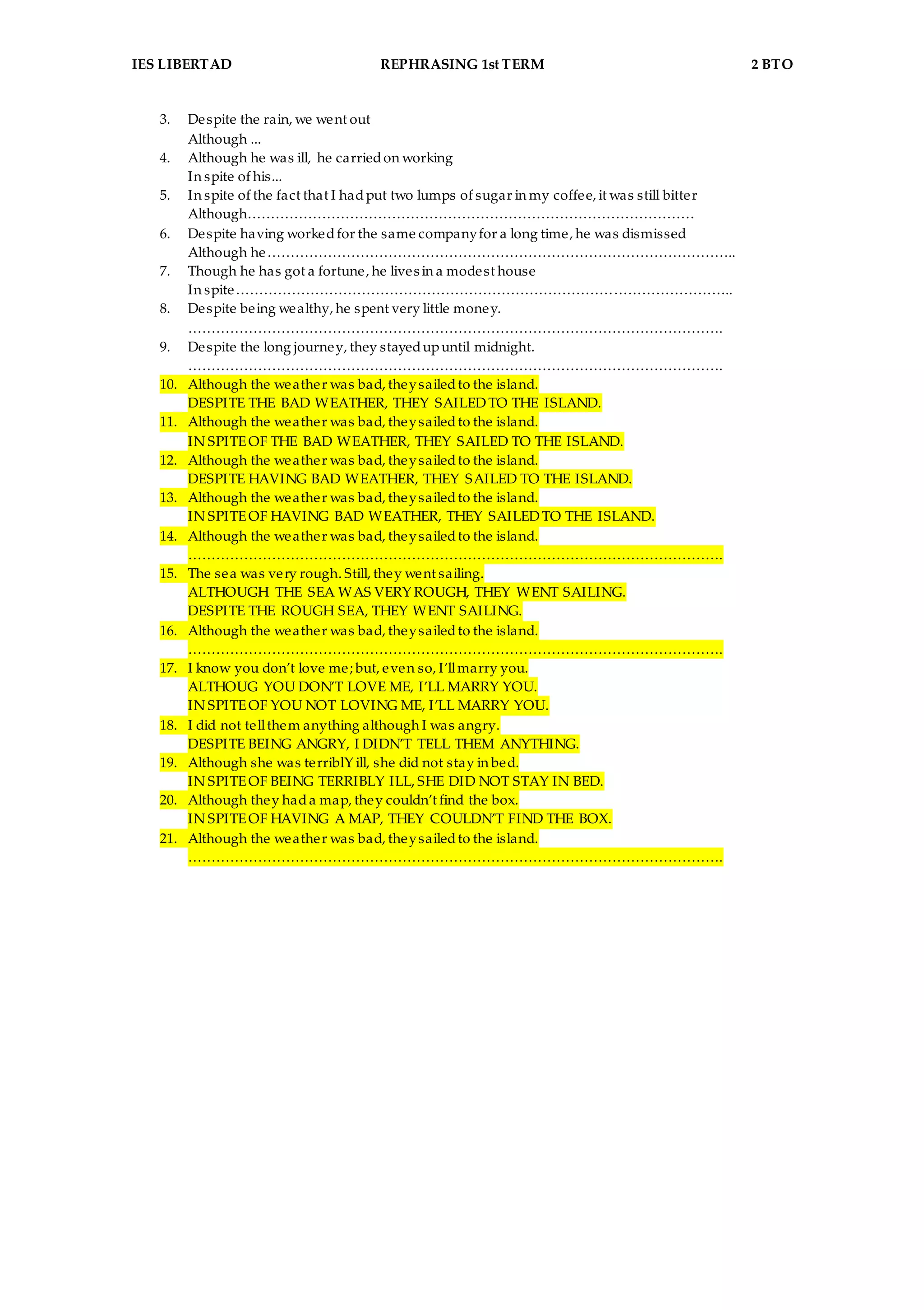 IES LIBERTAD REPHRASING 1st TERM 2 BTO
3. Despite the rain, we went out
Although ...
4. Although he was ill, he carriedon working
In spite of his...
5. In spite of the fact that I hadput two lumps of sugar in my coffee, it was still bitter
Although……………………………………………………………………………………
6. Despite having workedfor the same companyfor a long time, he was dismissed
Although he………………………………………………………………………………………..
7. Though he has got a fortune, he lives in a modest house
In spite……………………………………………………………………………………………..
8. Despite being wealthy, he spent very little money.
…………………………………………………………………………………………………….
9. Despite the long journey, they stayedupuntil midnight.
…………………………………………………………………………………………………….
10. Although the weather was bad, theysailedto the island.
DESPITE THE BAD WEATHER, THEY SAILEDTO THE ISLAND.
11. Although the weather was bad, theysailedto the island.
IN SPITEOF THE BAD WEATHER, THEY SAILED TO THE ISLAND.
12. Although the weather was bad, theysailedto the island.
DESPITE HAVING BAD WEATHER, THEY SAILED TO THE ISLAND.
13. Although the weather was bad, theysailedto the island.
IN SPITEOF HAVING BAD WEATHER, THEY SAILEDTO THE ISLAND.
14. Although the weather was bad, theysailedto the island.
…………………………………………………………………………………………………….
15. The sea was very rough. Still, they went sailing.
ALTHOUGH THE SEA WAS VERY ROUGH, THEY WENT SAILING.
DESPITE THE ROUGH SEA, THEY WENT SAILING.
16. Although the weather was bad, theysailedto the island.
…………………………………………………………………………………………………….
17. I know you don’t love me; but, even so, I’llmarry you.
ALTHOUG YOU DON’T LOVE ME, I’LL MARRY YOU.
IN SPITEOF YOU NOT LOVING ME, I’LL MARRY YOU.
18. I did not tellthem anything although I was angry.
DESPITE BEING ANGRY, I DIDN’T TELL THEM ANYTHING.
19. Although she was terriblY ill, she did not stay in bed.
IN SPITEOF BEING TERRIBLY ILL, SHE DID NOT STAY IN BED.
20. Although they hada map, they couldn’t find the box.
IN SPITEOF HAVING A MAP, THEY COULDN’T FIND THE BOX.
21. Although the weather was bad, theysailedto the island.
…………………………………………………………………………………………………….
 