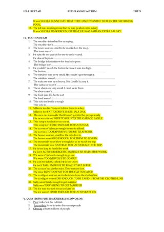 IES LIBERTAD REPHRASING 1st TERM 2 BTO
It was SUCH A SUNNY DAY THAT THEY ONLY WANTED TO BE IN THE SWIMMING
POOL.
18. The job was so dangerous that he was paidan extra salary
It was SUCH A DANGEROUS JOBTHAT HE WAS PAIDAN EXTRA SALARY.
IV. TOO - ENOUGH
1. The weather is too badfor camping.
The weather isn’t………………………………………………………………
2. The town was too smallto be markedon the map.
The town wasn’t………………………………………………………………
3. He speaks too quickly for me to understand.
He doesn’t speak………………………………………………………………
4. The bridge is too narrowfor trucks to pass.
The bridge isn’t………………………………………………………………
5. He couldn’t reach the button because it was too high.
The button………………………………………………………………
6. The window was very small. He couldn’t get through it.
The window wasn’t………………………………………………………………
7. The suitcase was very heavy. She couldn’t carry it.
The suitcase wasn’t………………………………………………………………
8. These shoes are very small. I can’t wear them.
The shoes aren’t………………………………………………………………
9. The food was too hot to eat
The food wasn’t……………………………………………………………….
10. This sofa isn’t wide enough
This sofa is……………………………………………………………………..
11. Milan is too far. Youcan’t drive there in a day.
Milan is too FAT TO DRIVETHERE IN A DAY.
12. His newcar is so wide that it won’t go into the garage easily
His newcar is too WIDETO GO INTO THE GARAGE EASILY.
13. This soupis too hot for us to eat.
This soupisn’t COLDENOUGH FOR US TO EAT.
14. The car wasn’t cheapenough for me to afford.
The car was TOO EXPENSIVE FOR ME TO AFFORD.
15. The house was too smallfor them to live in.
The house wasn’t BIG ENOUGH FOR THEM TO LIVEIN.
16. The mountain wasn’t low enough for us to reach the top.
The mountain was TOO HIGH FOR US TO REACH THE TOP.
17. He is too lazy to finish the work
He isn’t ACTIVE/ENERGETIC ENOUGH TO FINISHTHE WORK.
18. We weren’t relaxedenough to go out.
We were TOO NERVOUS TO GO OUT.
19. He can’t reach that shelf. He is too short.
He isn’t TALL ENOUGH TO REACH THAT SHELF.
20. The cat can’t catch the mice. They run too fast.
The mice RUN TOO FAST FOR THE CAT TO CATCH
21. The cardigan was too wet to be taken from the clothes line
The cardigan wasn’t DRY ENOUGH TO BE TAKEN FROMTHE CLOTHES LINE
22. Sally wasn’t old enough to get married
Sally was TOO YOUNG TO GET MARRIED
23. The ice was too soft for us to skate on
The ice wasn’t HARD ENOUGH FOR US TO SKATE ON
V. QUESTIONS FOR THEUNDERLINED WORDS:
1. Paul collectedthe rubbish
2. Journalists have it easierthan mostpeople
3. Obesity affects millions of people
 