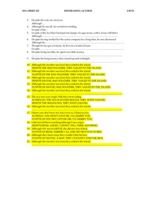 IES LIBERTAD REPHRASING 1st TERM 2 BTO
3. Despite the rain, we went out
Although ...
4. Although he was ill, he carriedon working
In spite of his...
5. In spite of the fact that I hadput two lumps of sugar in my coffee, it was still bitter
Although……………………………………………………………………………………
6. Despite having workedfor the same companyfor a long time, he was dismissed
Although he………………………………………………………………………………………..
7. Though he has got a fortune, he lives in a modest house
In spite……………………………………………………………………………………………..
8. Despite being wealthy, he spent very little money.
…………………………………………………………………………………………………….
9. Despite the long journey, they stayedupuntil midnight.
…………………………………………………………………………………………………….
10. Although the weather was bad, theysailedto the island.
DESPITE THE BAD WEATHER, THEY SAILEDTO THE ISLAND.
11. Although the weather was bad, theysailedto the island.
IN SPITEOF THE BAD WEATHER, THEY SAILED TO THE ISLAND.
12. Although the weather was bad, theysailedto the island.
DESPITE HAVING BAD WEATHER, THEY SAILED TO THE ISLAND.
13. Although the weather was bad, theysailedto the island.
IN SPITEOF HAVING BAD WEATHER, THEY SAILEDTO THE ISLAND.
14. Although the weather was bad, theysailedto the island.
…………………………………………………………………………………………………….
15. The sea was very rough. Still, they went sailing.
ALTHOUGH THE SEA WAS VERY ROUGH, THEY WENT SAILING.
DESPITE THE ROUGH SEA, THEY WENT SAILING.
16. Although the weather was bad, theysailedto the island.
…………………………………………………………………………………………………….
17. I know you don’t love me; but, even so, I’llmarry you.
ALTHOUG YOU DON’T LOVE ME, I’LL MARRY YOU.
IN SPITEOF YOU NOT LOVING ME, I’LL MARRY YOU.
18. I did not tellthem anything although I was angry.
DESPITE BEING ANGRY, I DIDN’T TELL THEM ANYTHING.
19. Although she was terriblY ill, she did not stay in bed.
IN SPITEOF BEING TERRIBLY ILL, SHE DID NOT STAY IN BED.
20. Although they hada map, they couldn’t find the box.
IN SPITEOF HAVING A MAP, THEY COULDN’T FIND THE BOX.
21. Although the weather was bad, theysailedto the island.
…………………………………………………………………………………………………….
 